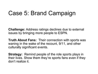 Case 5: Brand Campaign Challenge:  Address ratings declines due to external issues by bringing more people to ESPN.   Truth About Fans:  Their connection with sports was waning in the wake of the recount, 9/11, and other culturally significant events. Strategy:  Remind people of the role sports plays in their lives . Show them they’re sports fans even if they don’t realize it. 