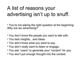 A list of reasons your advertising isn’t up to snuff. You’re not asking the right question at the beginning:  Why are we advertising? You don’t  know  the people you want to talk with. You lack insights…and ideas. You don’t know what you want to say. You don’t  really  want to listen or engage. You ask “users” to generate your “content” for you. You don’t put enough thought into the context. 