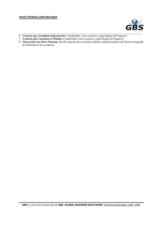 FICHA TÉCNICA CONTABILIDAD




_____________________________________________________________________________________________
6. Usuarios que Actualizan Información. Contabilidad (otros usuarios, según Reglas del Negocio)
7. Usuarios que Consultan el Módulo. Contabilidad (otros usuarios, según Reglas del Negocio)
8. Interacción con Otros Sistemas. Recibe registros de los demás módulos complementarios del Sistema Integrado
   de Información de la empresa.




  GBS es una marca Registrada de GBS -GLOBAL BUSINESS SOLUTIONS- Derechos Reservados 1989- 2009
 