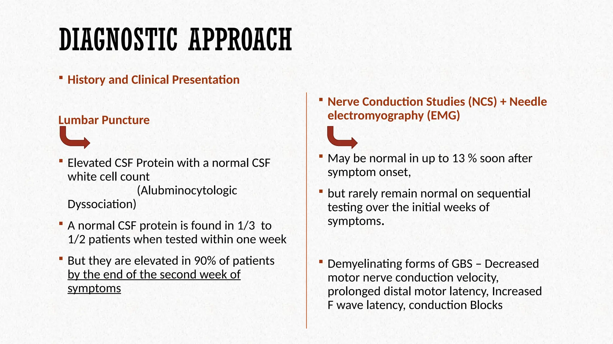 DIAGNOSTIC APPROACH
 History and Clinical Presentation
 Nerve Conduction Studies (NCS) + Needle
electromyography (EMG)
 May be normal in up to 13 % soon after
symptom onset,
 but rarely remain normal on sequential
testing over the initial weeks of
symptoms.
 Demyelinating forms of GBS – Decreased
motor nerve conduction velocity,
prolonged distal motor latency, Increased
F wave latency, conduction Blocks
Lumbar Puncture
 Elevated CSF Protein with a normal CSF
white cell count
(Alubminocytologic
Dyssociation)
 A normal CSF protein is found in 1/3 to
1/2 patients when tested within one week
 But they are elevated in 90% of patients
by the end of the second week of
symptoms
 