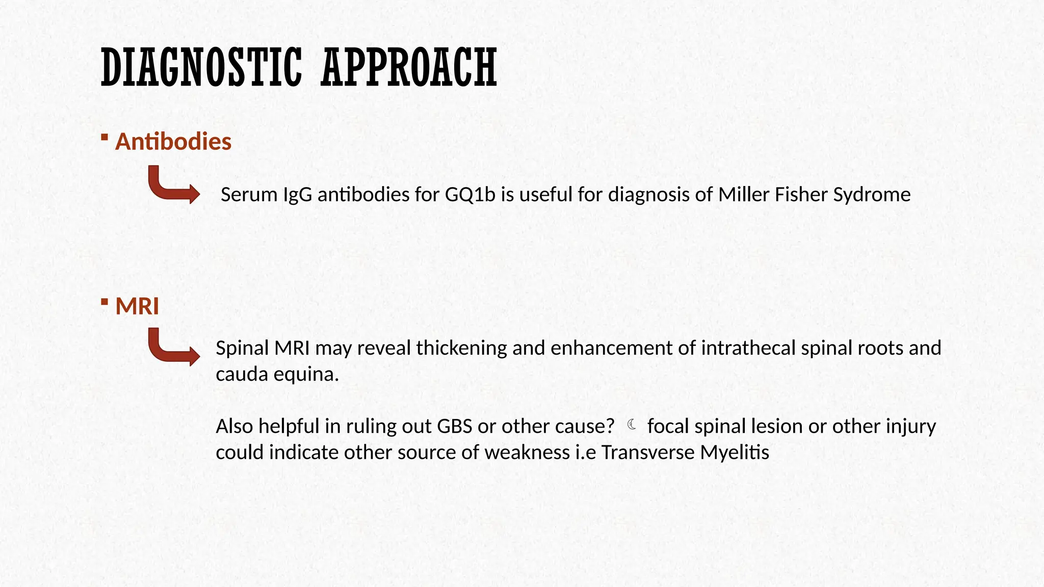 DIAGNOSTIC APPROACH
 Antibodies
 MRI
Serum IgG antibodies for GQ1b is useful for diagnosis of Miller Fisher Sydrome
Spinal MRI may reveal thickening and enhancement of intrathecal spinal roots and
cauda equina.
Also helpful in ruling out GBS or other cause?  focal spinal lesion or other injury
could indicate other source of weakness i.e Transverse Myelitis
 