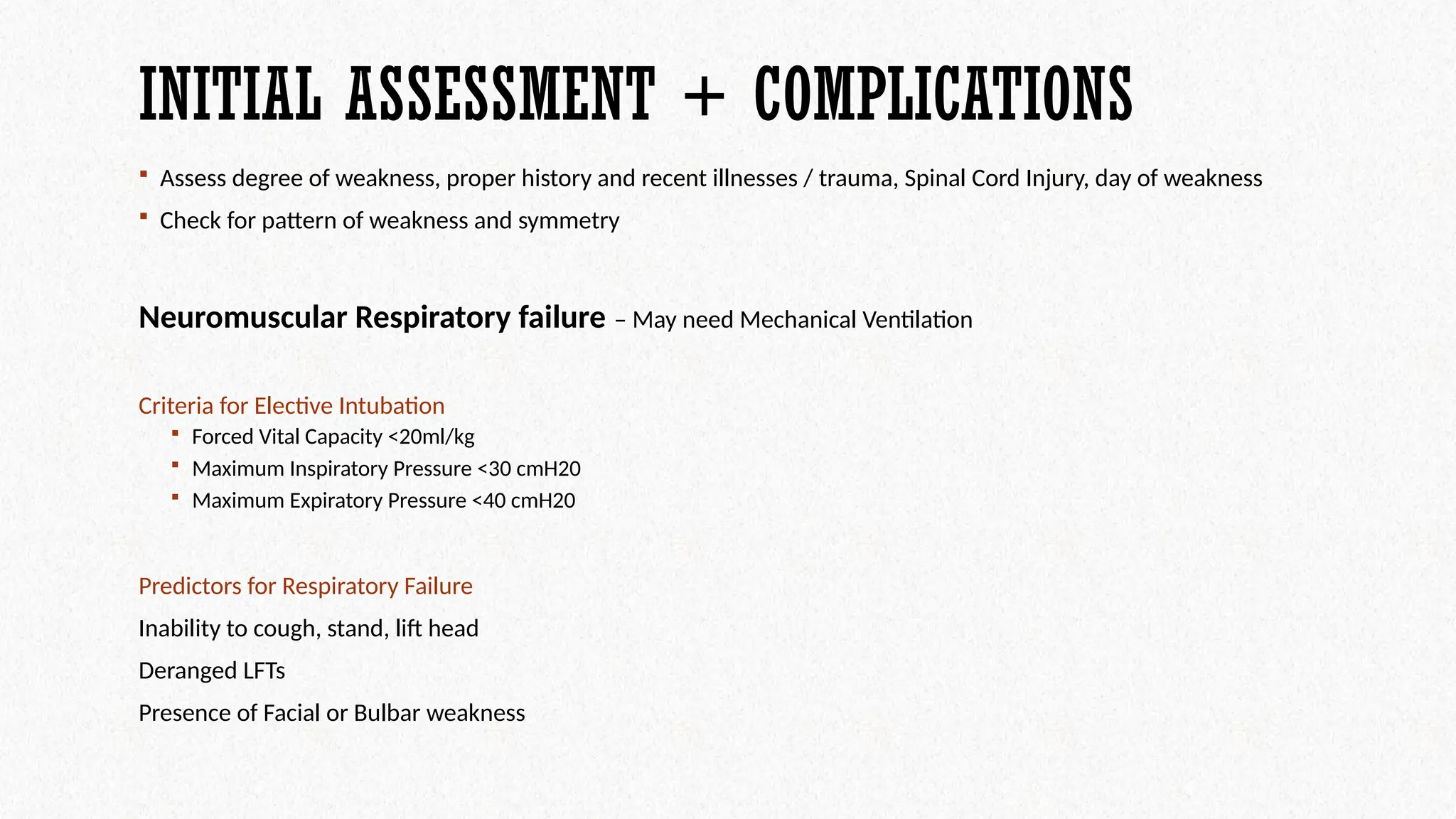 INITIAL ASSESSMENT + COMPLICATIONS
 Assess degree of weakness, proper history and recent illnesses / trauma, Spinal Cord Injury, day of weakness
 Check for pattern of weakness and symmetry
Neuromuscular Respiratory failure – May need Mechanical Ventilation
Criteria for Elective Intubation
 Forced Vital Capacity <20ml/kg
 Maximum Inspiratory Pressure <30 cmH20
 Maximum Expiratory Pressure <40 cmH20
Predictors for Respiratory Failure
Inability to cough, stand, lift head
Deranged LFTs
Presence of Facial or Bulbar weakness
 