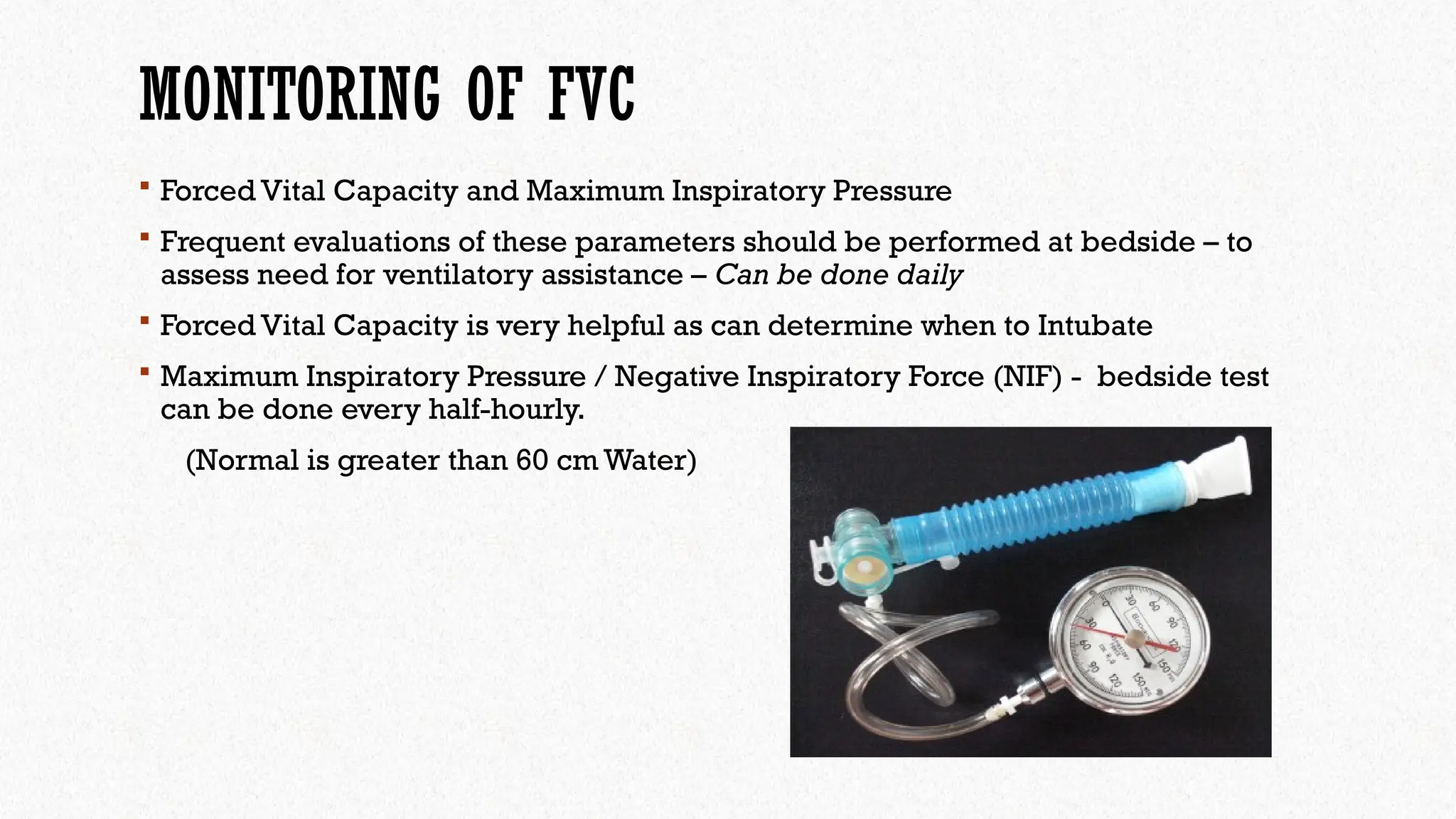 MONITORING OF FVC
 Forced Vital Capacity and Maximum Inspiratory Pressure
 Frequent evaluations of these parameters should be performed at bedside – to
assess need for ventilatory assistance – Can be done daily
 Forced Vital Capacity is very helpful as can determine when to Intubate
 Maximum Inspiratory Pressure / Negative Inspiratory Force (NIF) - bedside test
can be done every half-hourly.
(Normal is greater than 60 cm Water)
 