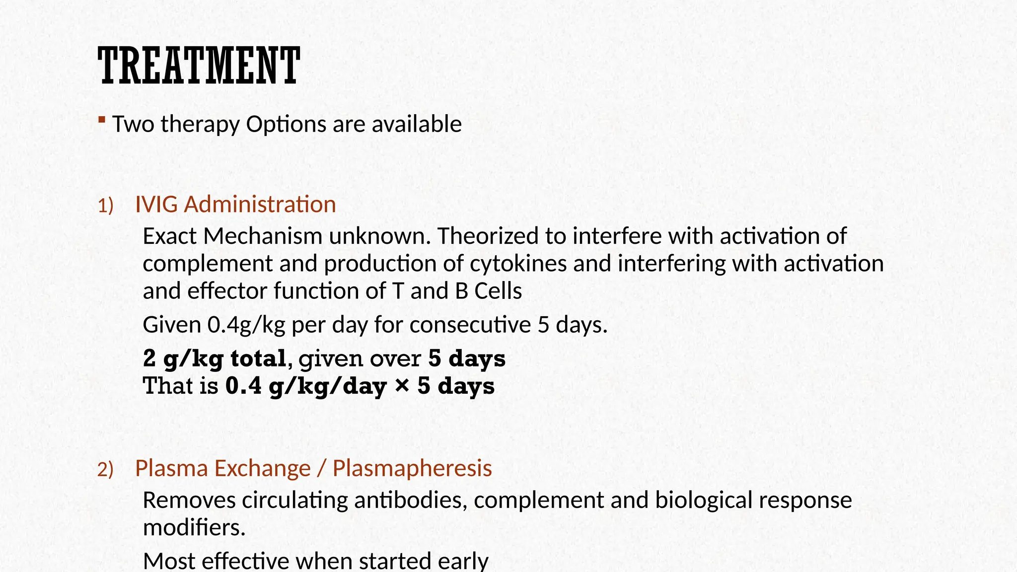 TREATMENT
 Two therapy Options are available
1) IVIG Administration
Exact Mechanism unknown. Theorized to interfere with activation of
complement and production of cytokines and interfering with activation
and effector function of T and B Cells
Given 0.4g/kg per day for consecutive 5 days.
2 g/kg total, given over 5 days
That is 0.4 g/kg/day × 5 days
2) Plasma Exchange / Plasmapheresis
Removes circulating antibodies, complement and biological response
modifiers.
Most effective when started early
 