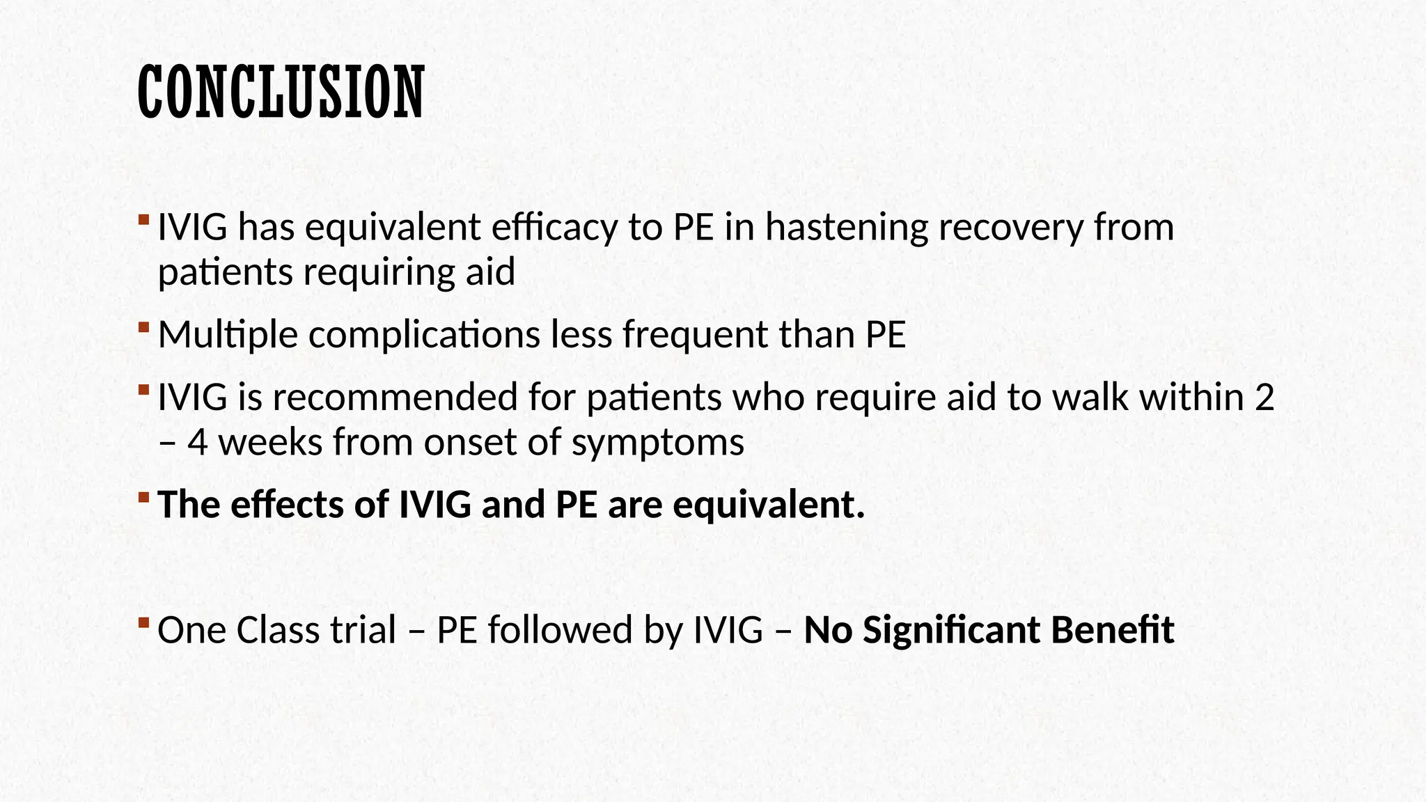 CONCLUSION
IVIG has equivalent efficacy to PE in hastening recovery from
patients requiring aid
Multiple complications less frequent than PE
IVIG is recommended for patients who require aid to walk within 2
– 4 weeks from onset of symptoms
The effects of IVIG and PE are equivalent.
One Class trial – PE followed by IVIG – No Significant Benefit
 