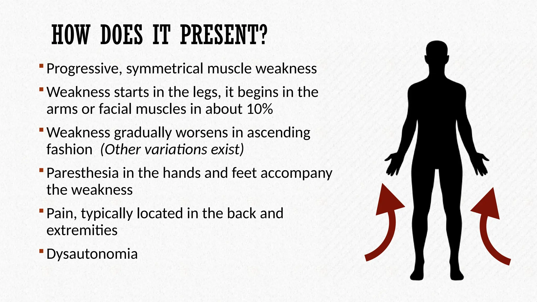 HOW DOES IT PRESENT?
Progressive, symmetrical muscle weakness
Weakness starts in the legs, it begins in the
arms or facial muscles in about 10%
Weakness gradually worsens in ascending
fashion (Other variations exist)
Paresthesia in the hands and feet accompany
the weakness
Pain, typically located in the back and
extremities
Dysautonomia
 