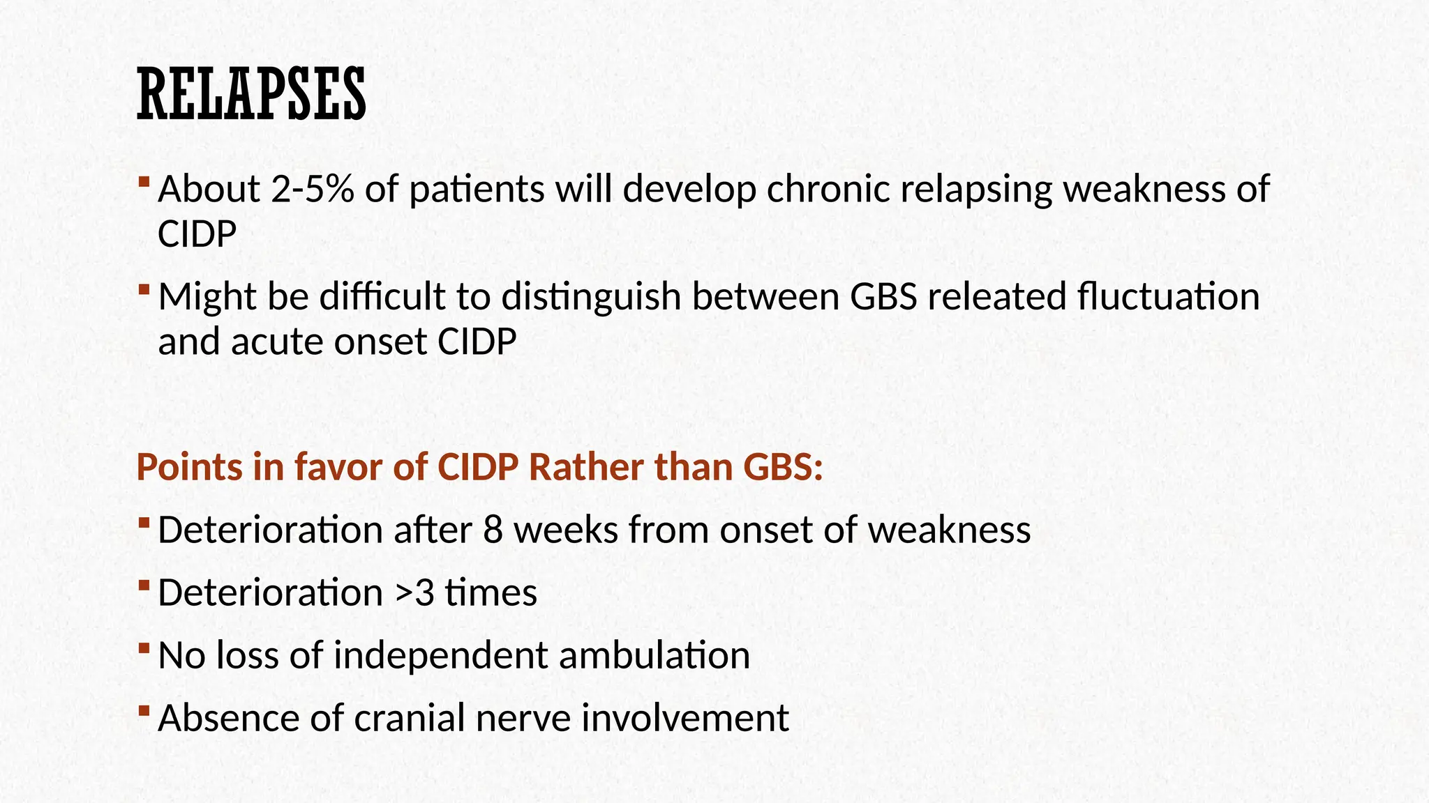 RELAPSES
About 2-5% of patients will develop chronic relapsing weakness of
CIDP
Might be difficult to distinguish between GBS releated fluctuation
and acute onset CIDP
Points in favor of CIDP Rather than GBS:
Deterioration after 8 weeks from onset of weakness
Deterioration >3 times
No loss of independent ambulation
Absence of cranial nerve involvement
 
