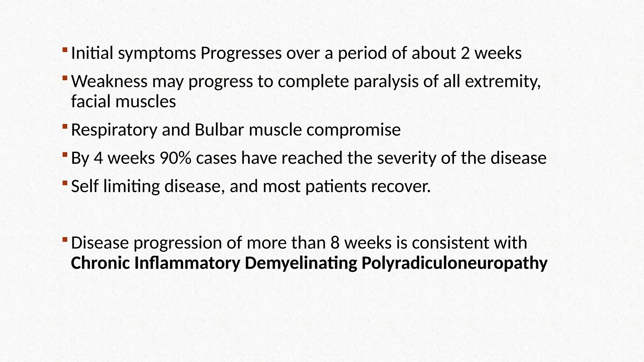 Initial symptoms Progresses over a period of about 2 weeks
Weakness may progress to complete paralysis of all extremity,
facial muscles
Respiratory and Bulbar muscle compromise
By 4 weeks 90% cases have reached the severity of the disease
Self limiting disease, and most patients recover.
Disease progression of more than 8 weeks is consistent with
Chronic Inflammatory Demyelinating Polyradiculoneuropathy
 