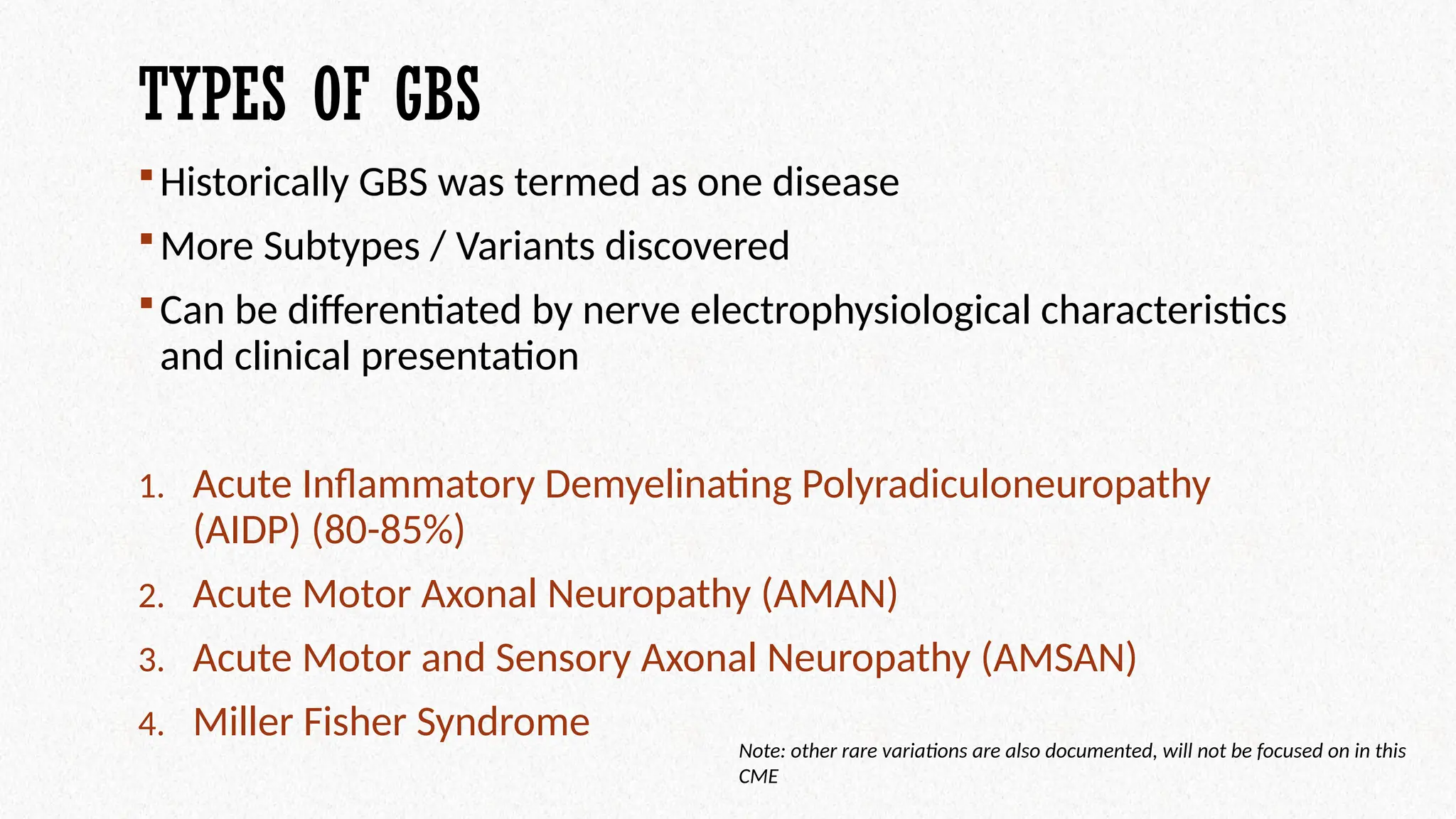 TYPES OF GBS
Historically GBS was termed as one disease
More Subtypes / Variants discovered
Can be differentiated by nerve electrophysiological characteristics
and clinical presentation
1. Acute Inflammatory Demyelinating Polyradiculoneuropathy
(AIDP) (80-85%)
2. Acute Motor Axonal Neuropathy (AMAN)
3. Acute Motor and Sensory Axonal Neuropathy (AMSAN)
4. Miller Fisher Syndrome
Note: other rare variations are also documented, will not be focused on in this
CME
 