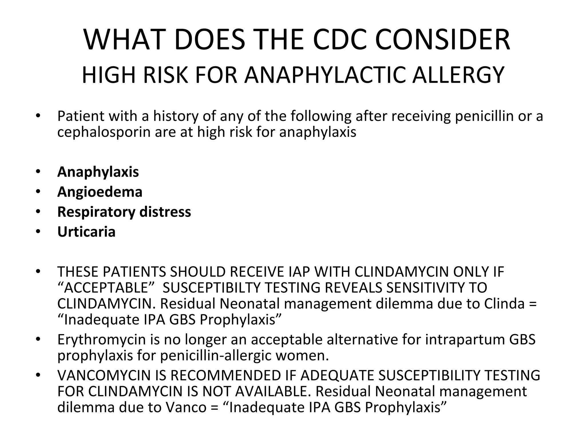 WHAT DOES THE CDC CONSIDER HIGH RISK FOR ANAPHYLACTIC ALLERGY Patient with a history of any of the following after receiving penicillin or a cephalosporin are at high risk for anaphylaxis Anaphylaxis  Angioedema Respiratory distress  Urticaria THESE PATIENTS SHOULD RECEIVE IAP WITH CLINDAMYCIN ONLY IF “ACCEPTABLE”  SUSCEPTIBILTY TESTING REVEALS SENSITIVITY TO CLINDAMYCIN. Residual Neonatal management dilemma due to Clinda = “Inadequate IPA GBS Prophylaxis”  Erythromycin is no longer an acceptable alternative for intrapartum GBS prophylaxis for penicillin-allergic women. VANCOMYCIN IS RECOMMENDED IF ADEQUATE SUSCEPTIBILITY TESTING FOR CLINDAMYCIN IS NOT AVAILABLE. Residual Neonatal management dilemma due to Vanco = “Inadequate IPA GBS Prophylaxis”  