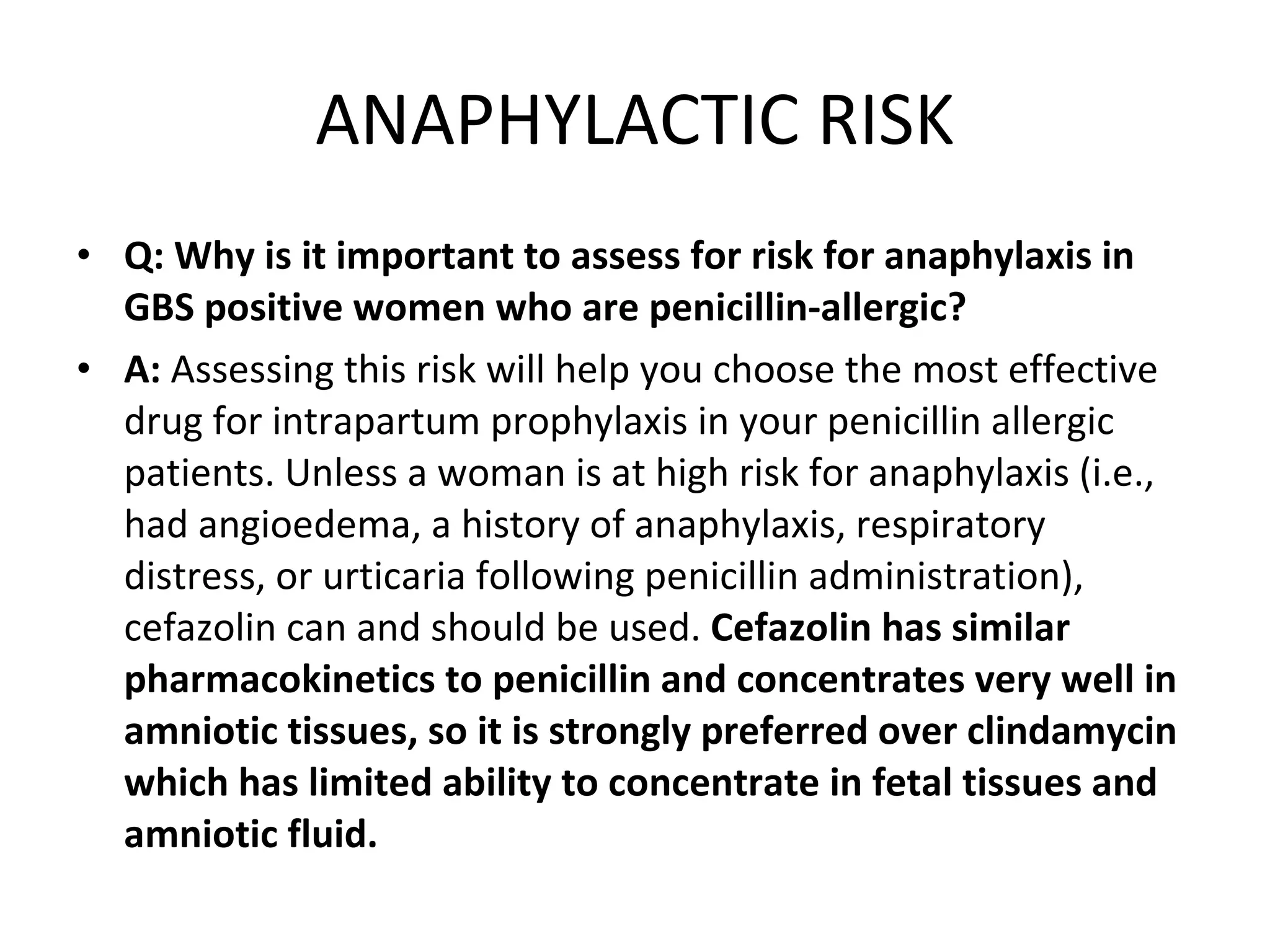 ANAPHYLACTIC RISK Q: Why is it important to assess for risk for anaphylaxis in GBS positive women who are penicillin-allergic? A:  Assessing this risk will help you choose the most effective drug for intrapartum prophylaxis in your penicillin allergic patients. Unless a woman is at high risk for anaphylaxis (i.e., had angioedema, a history of anaphylaxis, respiratory distress, or urticaria following penicillin administration), cefazolin can and should be used.  Cefazolin has similar pharmacokinetics to penicillin and concentrates very well in amniotic tissues, so it is strongly preferred over clindamycin which has limited ability to concentrate in fetal tissues and amniotic fluid. 