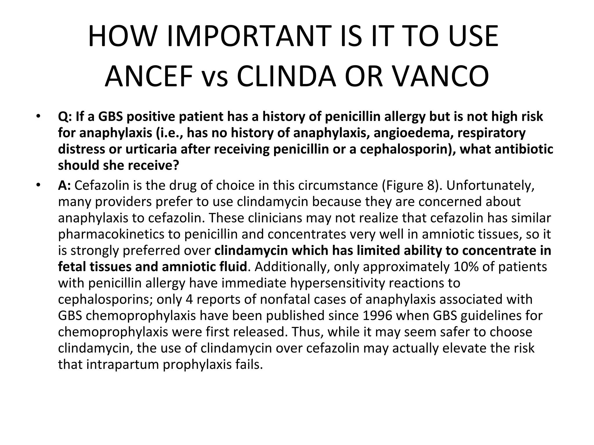 HOW IMPORTANT IS IT TO USE  ANCEF vs CLINDA OR VANCO Q: If a GBS positive patient has a history of penicillin allergy but is not high risk for anaphylaxis (i.e., has no history of anaphylaxis, angioedema, respiratory distress or urticaria after receiving penicillin or a cephalosporin), what antibiotic should she receive? A:  Cefazolin is the drug of choice in this circumstance (Figure 8). Unfortunately, many providers prefer to use clindamycin because they are concerned about anaphylaxis to cefazolin. These clinicians may not realize that cefazolin has similar pharmacokinetics to penicillin and concentrates very well in amniotic tissues, so it is strongly preferred over  clindamycin which has limited ability to concentrate in fetal tissues and amniotic fluid . Additionally, only approximately 10% of patients with penicillin allergy have immediate hypersensitivity reactions to cephalosporins; only 4 reports of nonfatal cases of anaphylaxis associated with GBS chemoprophylaxis have been published since 1996 when GBS guidelines for chemoprophylaxis were first released. Thus, while it may seem safer to choose clindamycin, the use of clindamycin over cefazolin may actually elevate the risk that intrapartum prophylaxis fails. 