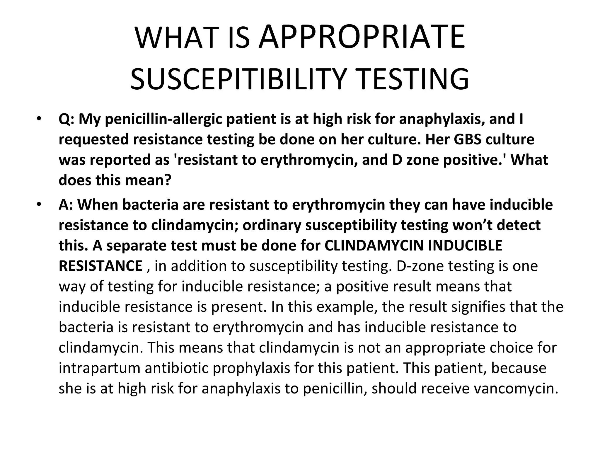 WHAT IS  APPROPRIATE  SUSCEPITIBILITY TESTING Q: My penicillin-allergic patient is at high risk for anaphylaxis, and I requested resistance testing be done on her culture. Her GBS culture was reported as 'resistant to erythromycin, and D zone positive.' What does this mean? A:   When bacteria are resistant to erythromycin they can have inducible resistance to clindamycin; ordinary susceptibility testing won’t detect this. A separate test must be done for CLINDAMYCIN INDUCIBLE RESISTANCE  , in addition to susceptibility testing. D-zone testing is one way of testing for inducible resistance; a positive result means that inducible resistance is present. In this example, the result signifies that the bacteria is resistant to erythromycin and has inducible resistance to clindamycin. This means that clindamycin is not an appropriate choice for intrapartum antibiotic prophylaxis for this patient. This patient, because she is at high risk for anaphylaxis to penicillin, should receive vancomycin. 