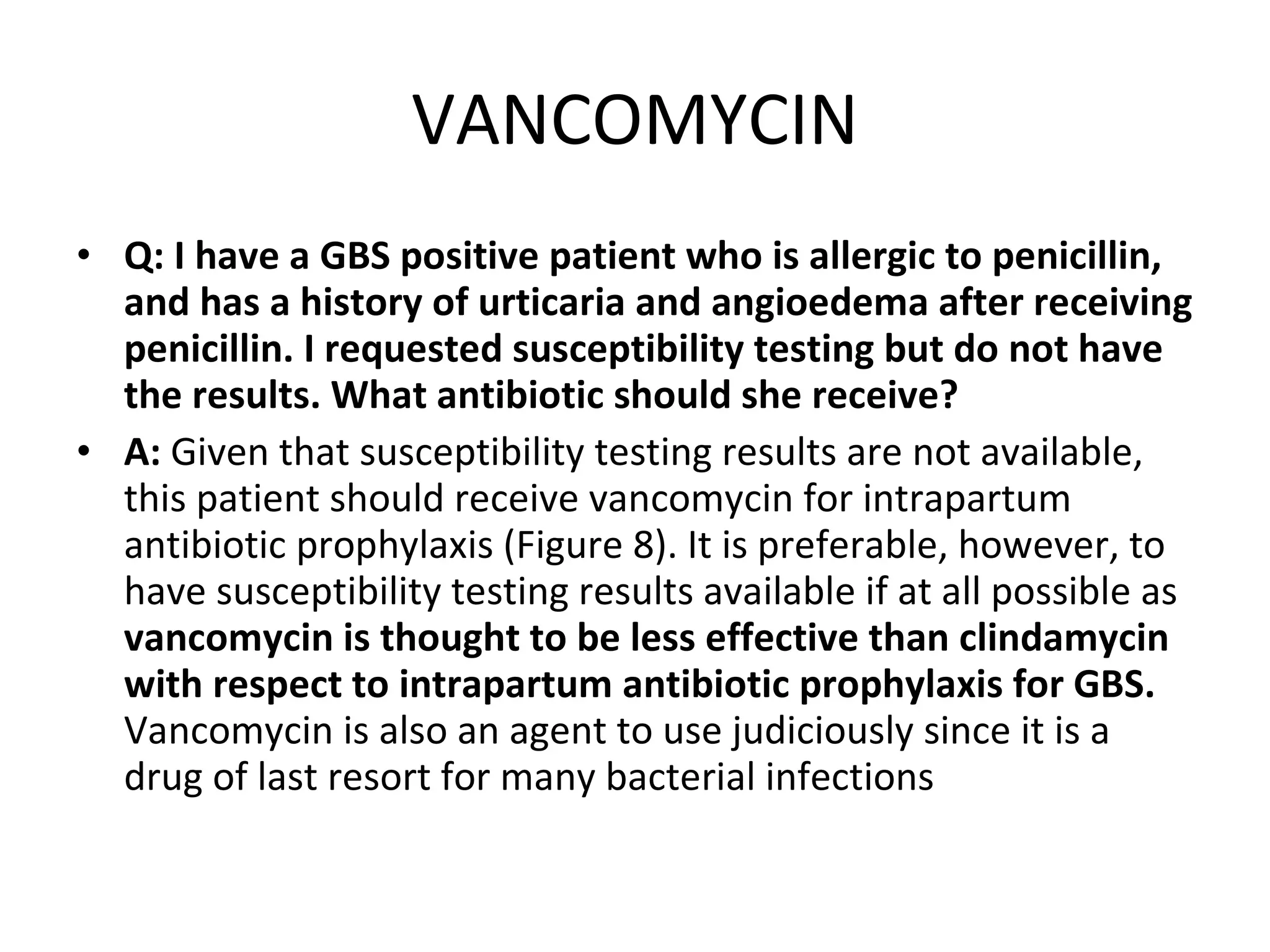 VANCOMYCIN Q: I have a GBS positive patient who is allergic to penicillin, and has a history of urticaria and angioedema after receiving penicillin. I requested susceptibility testing but do not have the results. What antibiotic should she receive? A:  Given that susceptibility testing results are not available, this patient should receive vancomycin for intrapartum antibiotic prophylaxis (Figure 8). It is preferable, however, to have susceptibility testing results available if at all possible as  vancomycin is thought to be less effective than clindamycin with respect to intrapartum antibiotic prophylaxis for GBS.  Vancomycin is also an agent to use judiciously since it is a drug of last resort for many bacterial infections 