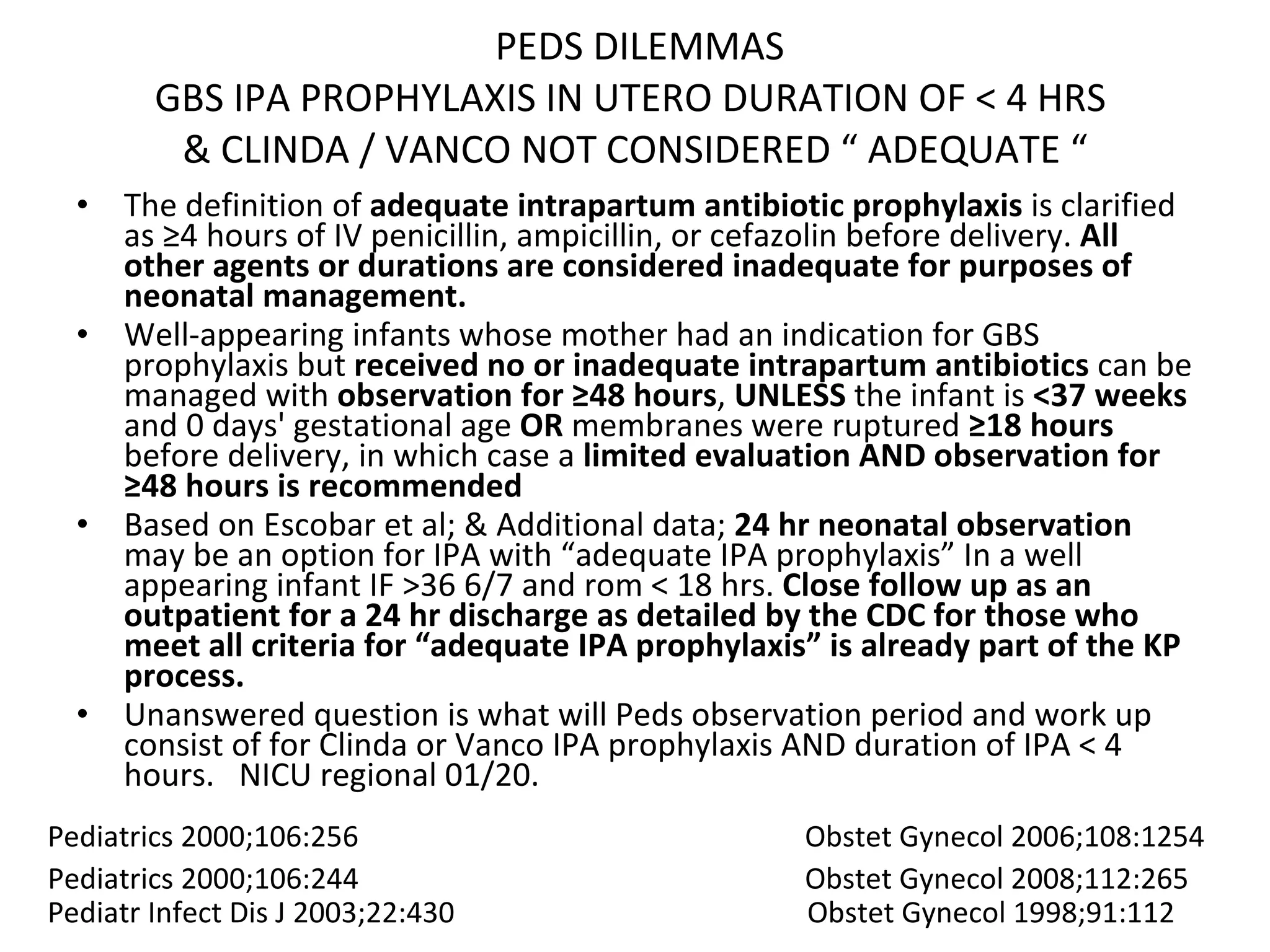 PEDS DILEMMAS GBS IPA PROPHYLAXIS IN UTERO DURATION OF < 4 HRS  & CLINDA / VANCO NOT CONSIDERED “ ADEQUATE “ The definition of  adequate intrapartum antibiotic prophylaxis  is clarified as ≥4 hours of IV penicillin, ampicillin, or cefazolin before delivery.  All other agents or durations are considered inadequate for purposes of neonatal management.  Well-appearing infants whose mother had an indication for GBS prophylaxis but  received no or inadequate intrapartum antibiotics  can be managed with  observation for   ≥48 hours ,  UNLESS  the infant is  <37 weeks  and 0 days' gestational age  OR  membranes were ruptured  ≥18 hours  before delivery, in which case a  limited evaluation AND observation for ≥48 hours is recommended  Based on Escobar et al; & Additional data;  24 hr neonatal observation  may be an option for IPA with “adequate IPA prophylaxis” In a well appearing infant IF >36 6/7 and rom < 18 hrs.  Close follow up as an outpatient for a 24 hr discharge as detailed by the CDC for those who meet all criteria for “adequate IPA prophylaxis” is already part of the KP process. Unanswered question is what will Peds observation period and work up consist of for Clinda or Vanco IPA prophylaxis AND duration of IPA < 4 hours.  NICU regional 01/20.  Pediatrics 2000;106:256  Obstet Gynecol 2006;108:1254  Pediatrics 2000;106:244  Obstet Gynecol 2008;112:265 Pediatr Infect Dis J 2003;22:430  Obstet Gynecol 1998;91:112 