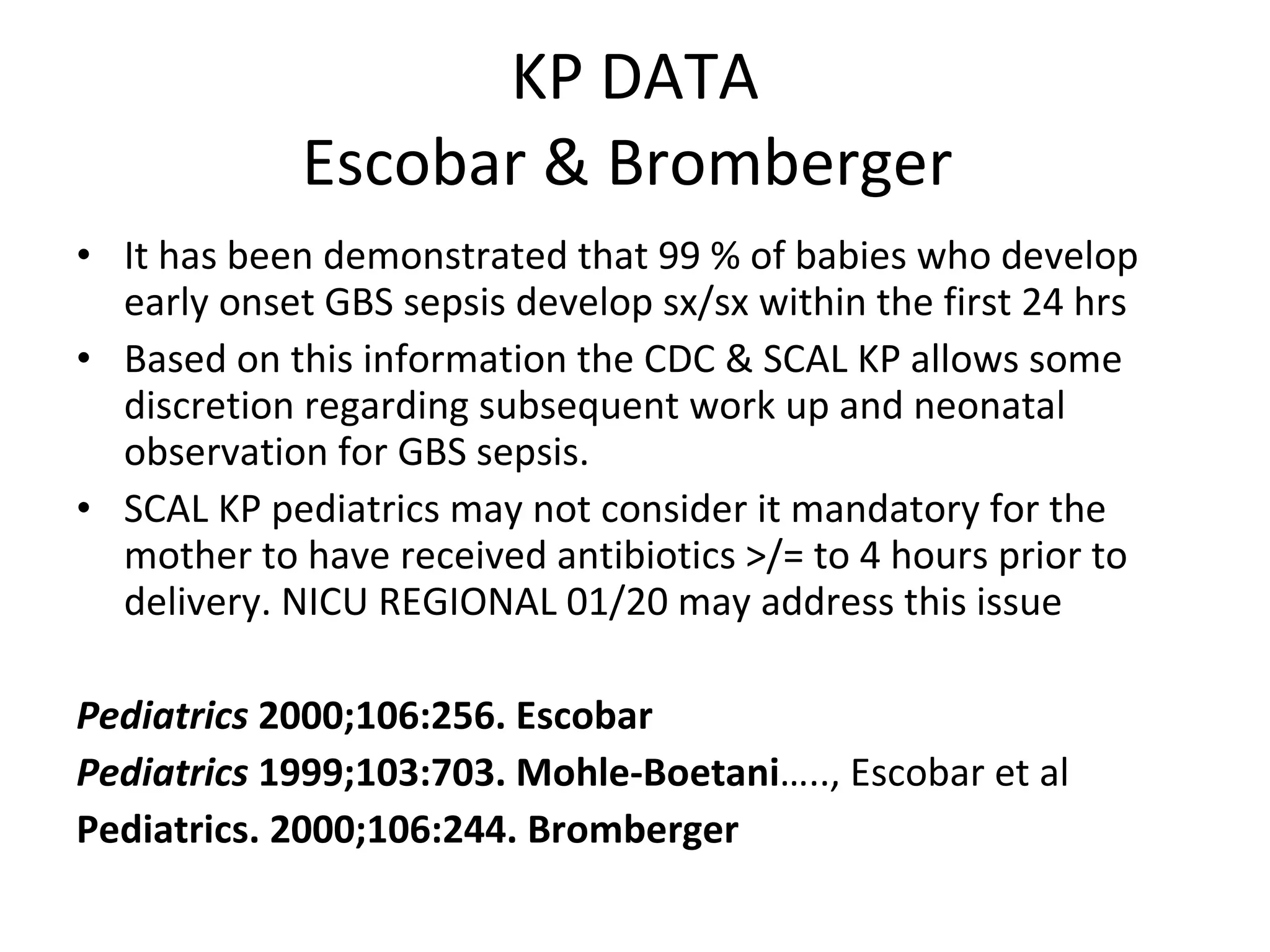 KP DATA Escobar & Bromberger  It has been demonstrated that 99 % of babies who develop early onset GBS sepsis develop sx/sx within the first 24 hrs Based on this information the CDC & SCAL KP allows some discretion regarding subsequent work up and neonatal observation for GBS sepsis.  SCAL KP pediatrics may not consider it mandatory for the mother to have received antibiotics >/= to 4 hours prior to delivery. NICU REGIONAL 01/20 may address this issue Pediatrics  2000;106:256. Escobar Pediatrics  1999;103:703. Mohle-Boetani ….., Escobar et al Pediatrics. 2000;106:244. Bromberger 