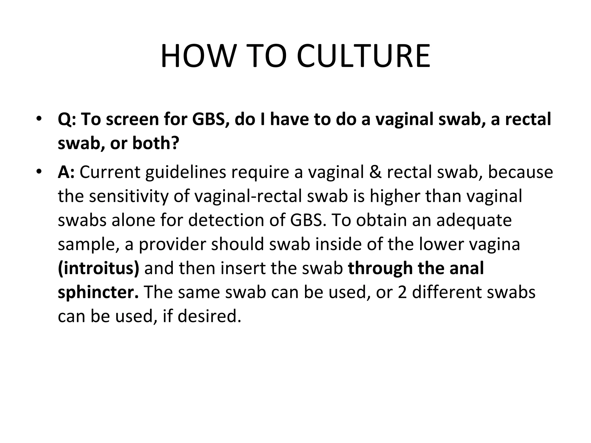 HOW TO CULTURE Q: To screen for GBS, do I have to do a vaginal swab, a rectal swab, or both? A:  Current guidelines require a vaginal & rectal swab, because the sensitivity of vaginal-rectal swab is higher than vaginal swabs alone for detection of GBS. To obtain an adequate sample, a provider should swab inside of the lower vagina  (introitus)  and then insert the swab  through the anal sphincter.  The same swab can be used, or 2 different swabs can be used, if desired. 