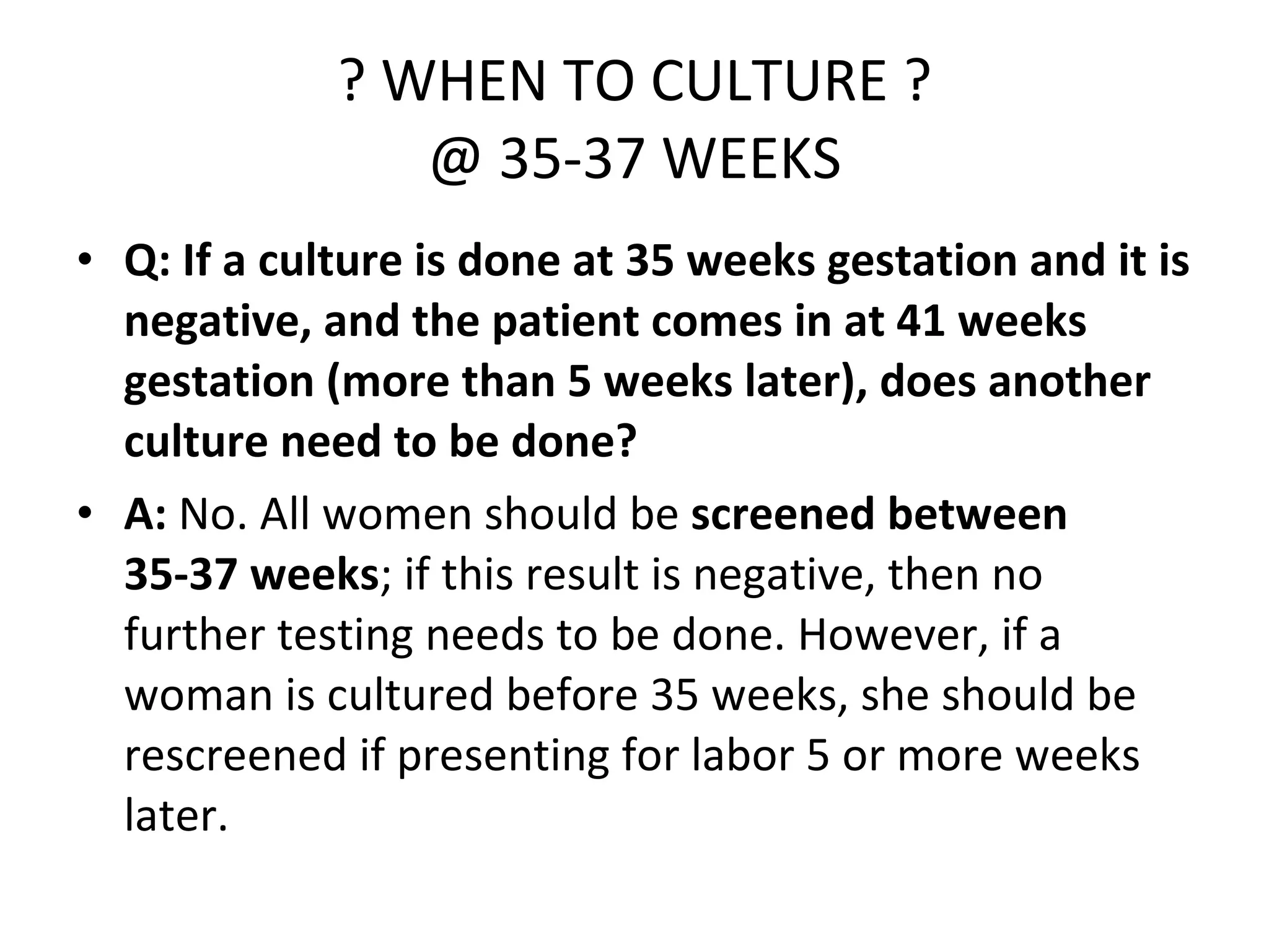 ? WHEN TO CULTURE ? @ 35-37 WEEKS Q: If a culture is done at 35 weeks gestation and it is negative, and the patient comes in at 41 weeks gestation (more than 5 weeks later), does another culture need to be done? A:  No. All women should be  screened between 35-37 weeks ; if this result is negative, then no further testing needs to be done. However, if a woman is cultured before 35 weeks, she should be rescreened if presenting for labor 5 or more weeks later. 