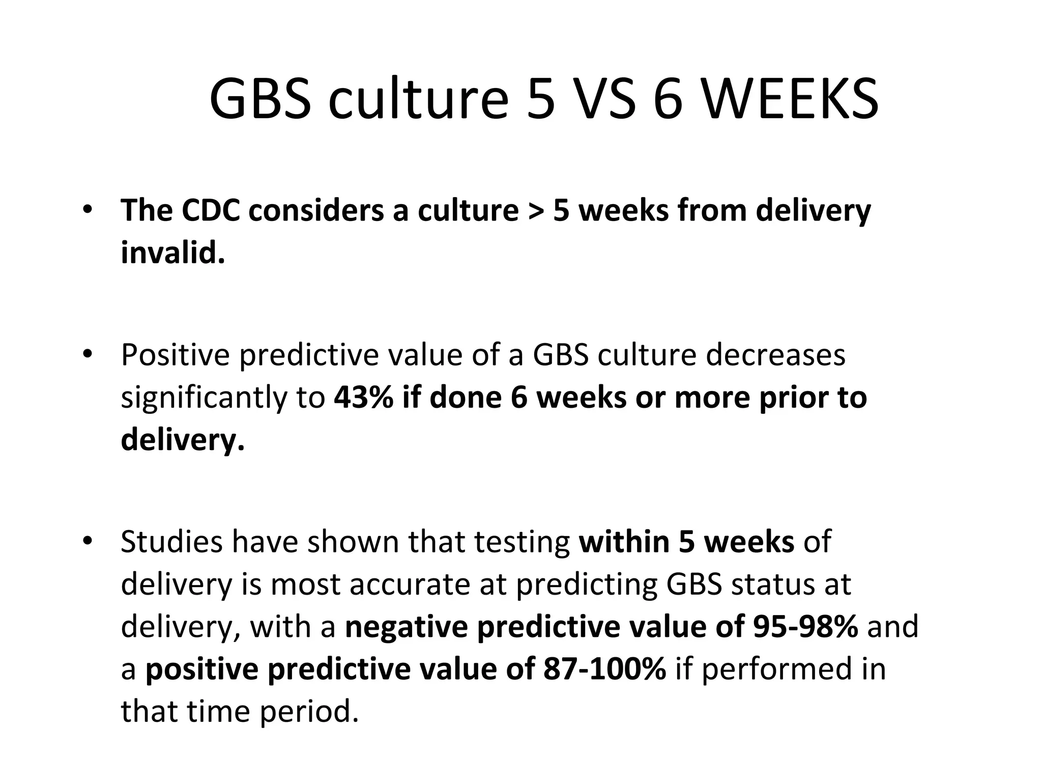 GBS culture 5 VS 6 WEEKS The CDC considers a culture > 5 weeks from delivery invalid.  Positive predictive value of a GBS culture decreases significantly to  43% if done 6 weeks or more prior to delivery. Studies have shown that testing  within 5 weeks  of delivery is most accurate at predicting GBS status at delivery, with a  negative predictive value of 95-98%  and a  positive predictive value of 87-100%  if performed in that time period. 