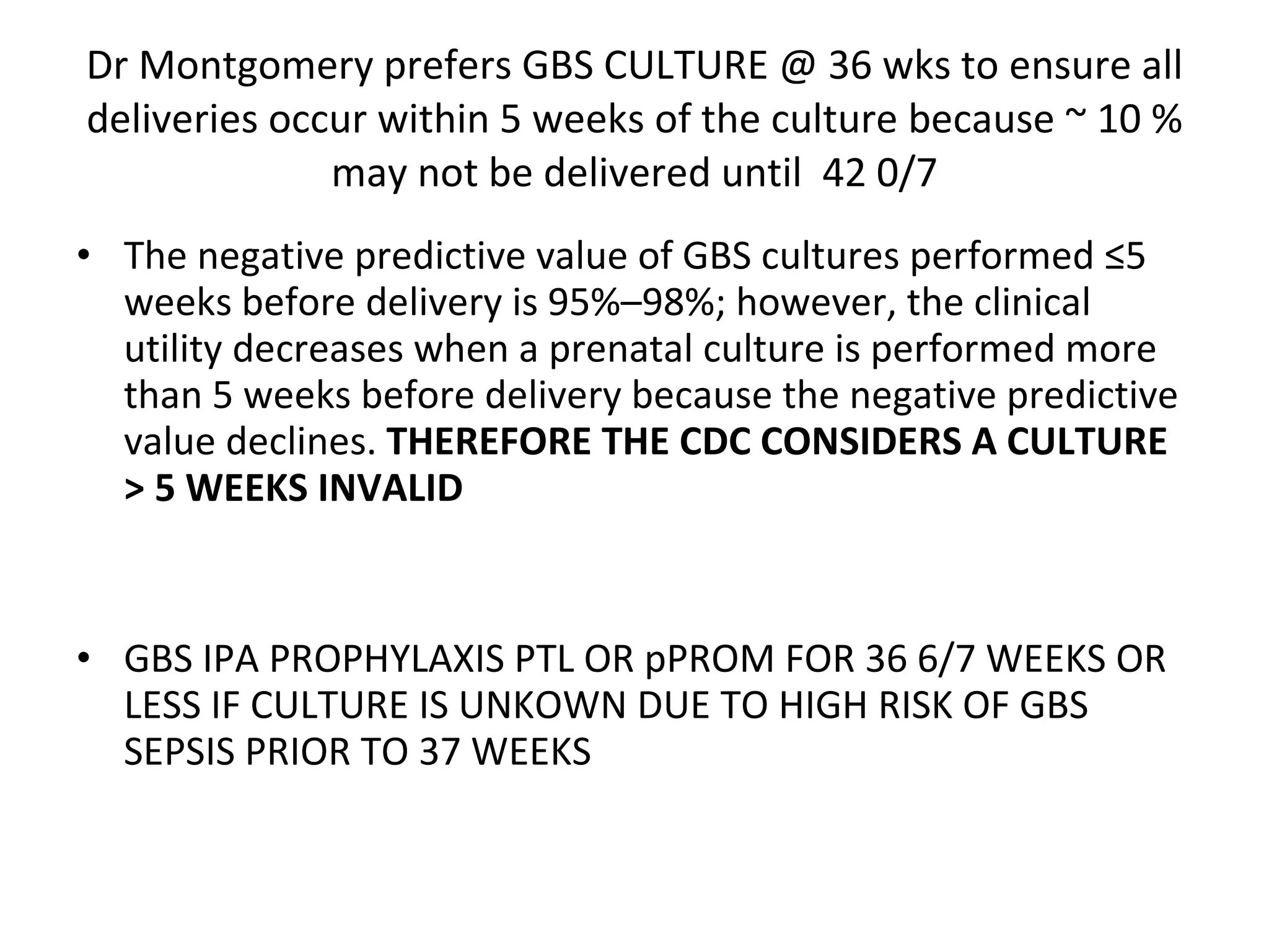 Dr Montgomery prefers GBS CULTURE @ 36 wks to ensure all deliveries occur within 5 weeks of the culture because ~ 10 % may not be delivered until  42 0/7 The negative predictive value of GBS cultures performed ≤5 weeks before delivery is 95%–98%; however, the clinical utility decreases when a prenatal culture is performed more than 5 weeks before delivery because the negative predictive value declines.  THEREFORE THE CDC CONSIDERS A CULTURE > 5 WEEKS INVALID GBS IPA PROPHYLAXIS PTL OR pPROM FOR 36 6/7 WEEKS OR LESS IF CULTURE IS UNKOWN DUE TO HIGH RISK OF GBS SEPSIS PRIOR TO 37 WEEKS  