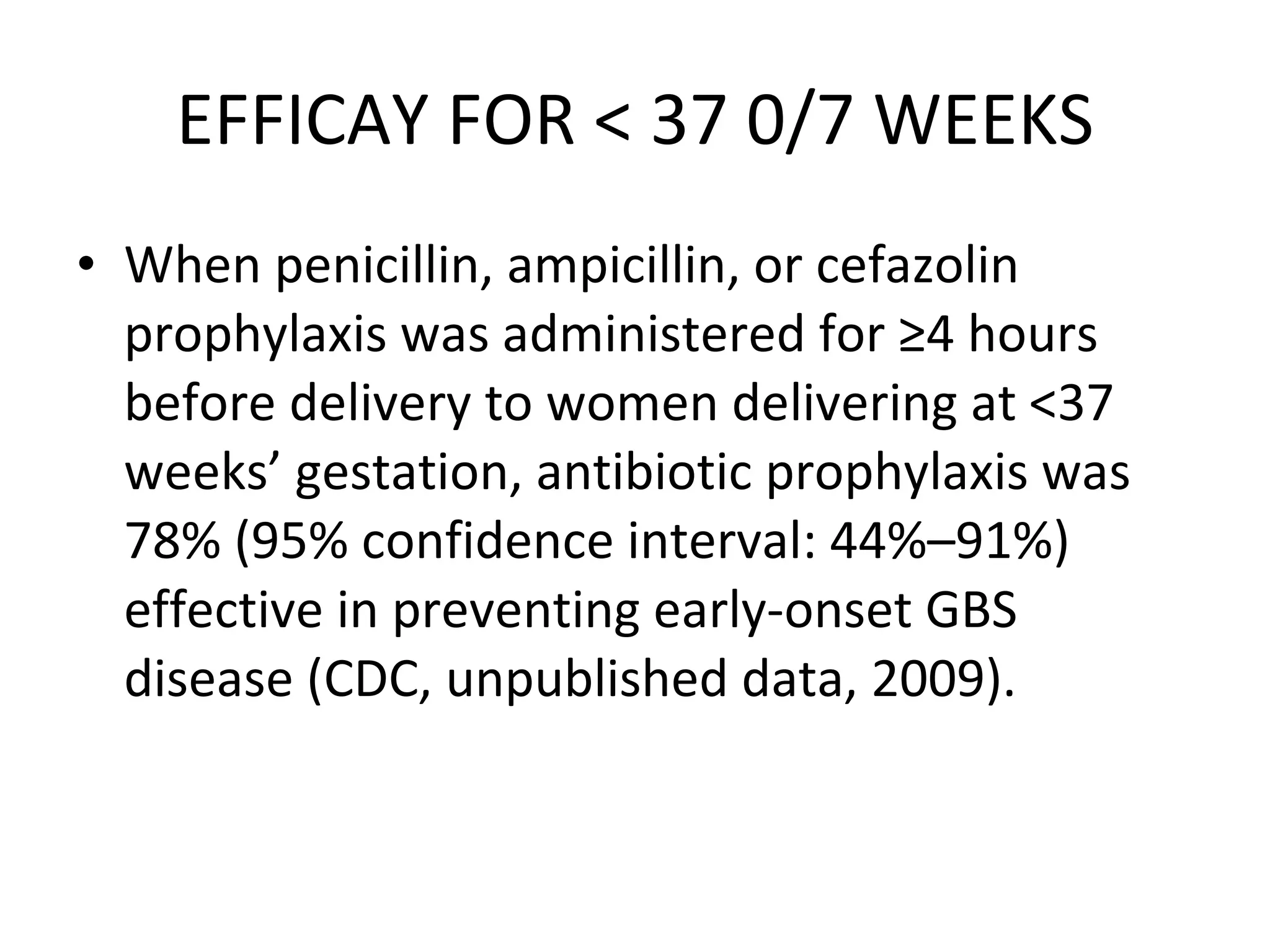 EFFICAY FOR < 37 0/7 WEEKS When penicillin, ampicillin, or cefazolin prophylaxis was administered for ≥4 hours before delivery to women delivering at <37 weeks’ gestation, antibiotic prophylaxis was 78% (95% confidence interval: 44%–91%) effective in preventing early-onset GBS disease (CDC, unpublished data, 2009).  