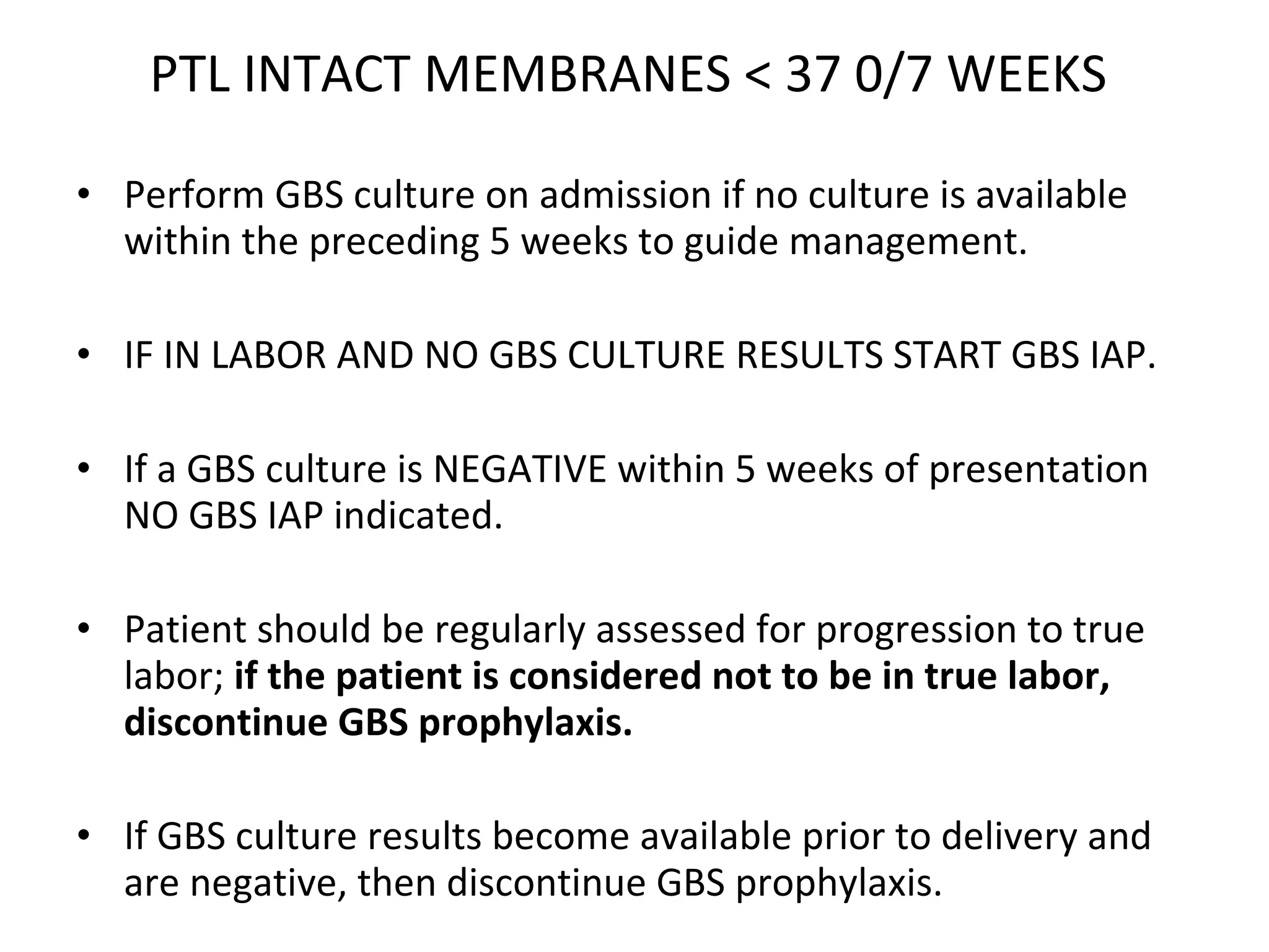 PTL INTACT MEMBRANES < 37 0/7 WEEKS  Perform GBS culture on admission if no culture is available within the preceding 5 weeks to guide management.  IF IN LABOR AND NO GBS CULTURE RESULTS START GBS IAP.  If a GBS culture is NEGATIVE within 5 weeks of presentation NO GBS IAP indicated.  Patient should be regularly assessed for progression to true labor;  if the patient is considered not to be in true labor, discontinue GBS prophylaxis.   If GBS culture results become available prior to delivery and are negative, then discontinue GBS prophylaxis. 