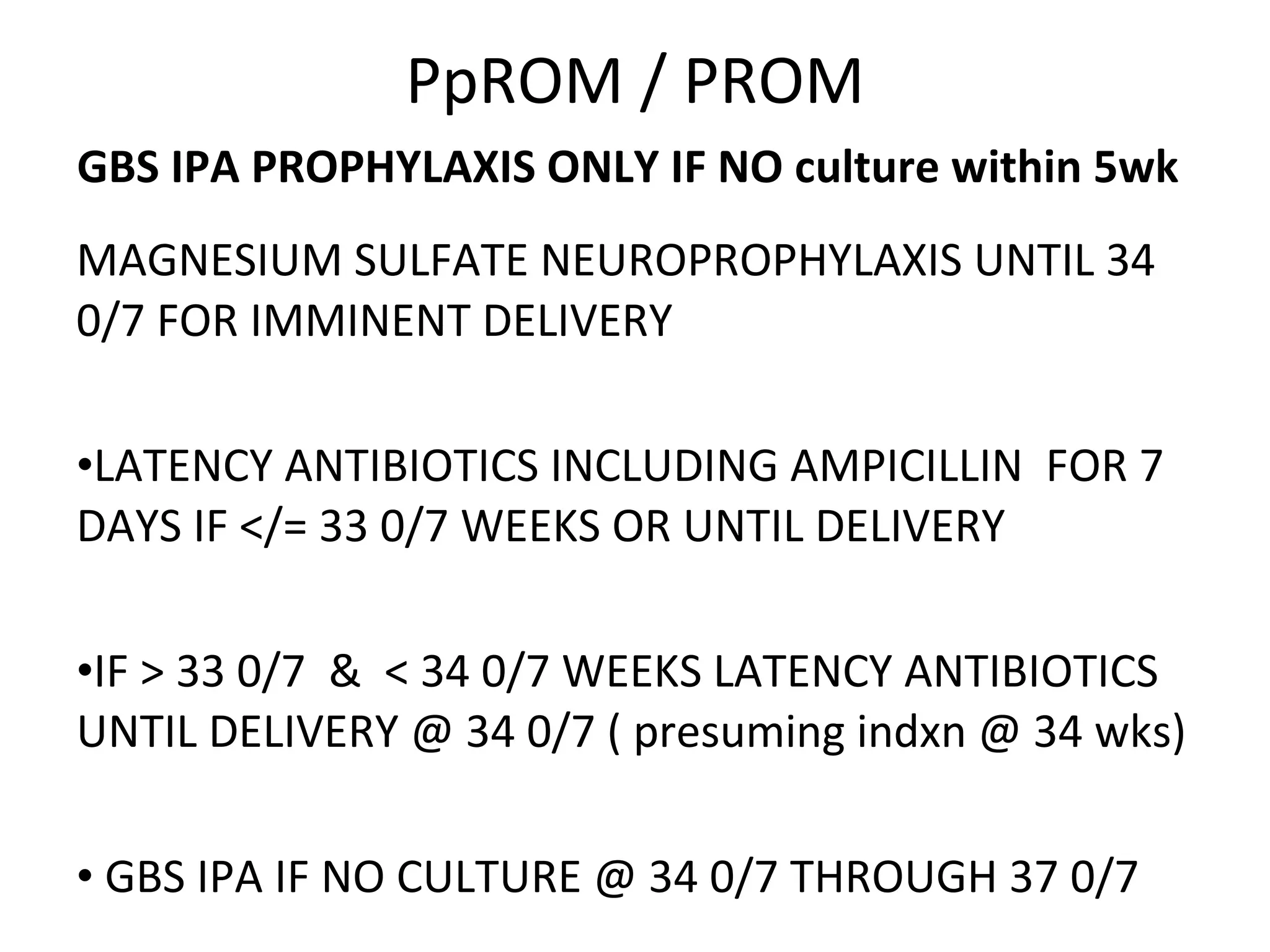 PpROM / PROM GBS IPA PROPHYLAXIS ONLY IF NO culture within 5wk   MAGNESIUM SULFATE NEUROPROPHYLAXIS UNTIL 34 0/7 FOR IMMINENT DELIVERY LATENCY ANTIBIOTICS INCLUDING AMPICILLIN  FOR 7 DAYS IF </= 33 0/7 WEEKS OR UNTIL DELIVERY  IF > 33 0/7  &  < 34 0/7 WEEKS LATENCY ANTIBIOTICS UNTIL DELIVERY @ 34 0/7 ( presuming indxn @ 34 wks) GBS IPA IF NO CULTURE @ 34 0/7 THROUGH 37 0/7 
