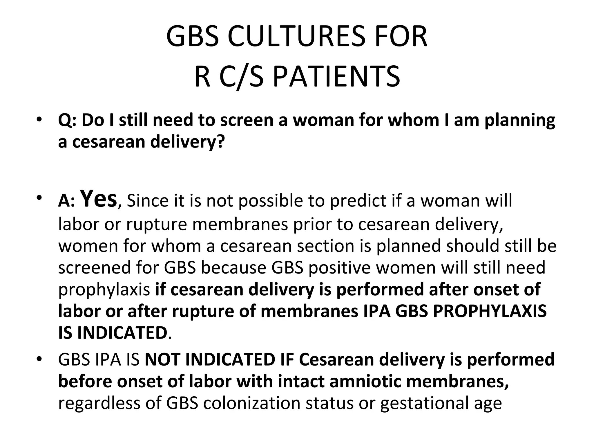 GBS CULTURES FOR R C/S PATIENTS Q: Do I still need to screen a woman for whom I am planning a cesarean delivery? A:   Yes , Since it is not possible to predict if a woman will labor or rupture membranes prior to cesarean delivery, women for whom a cesarean section is planned should still be screened for GBS because GBS positive women will still need prophylaxis  if cesarean delivery is performed   after onset of labor or after rupture of membranes IPA GBS PROPHYLAXIS IS INDICATED .  GBS IPA IS  NOT INDICATED IF Cesarean delivery is performed before onset of labor with intact amniotic membranes,  regardless of GBS colonization status or gestational age  