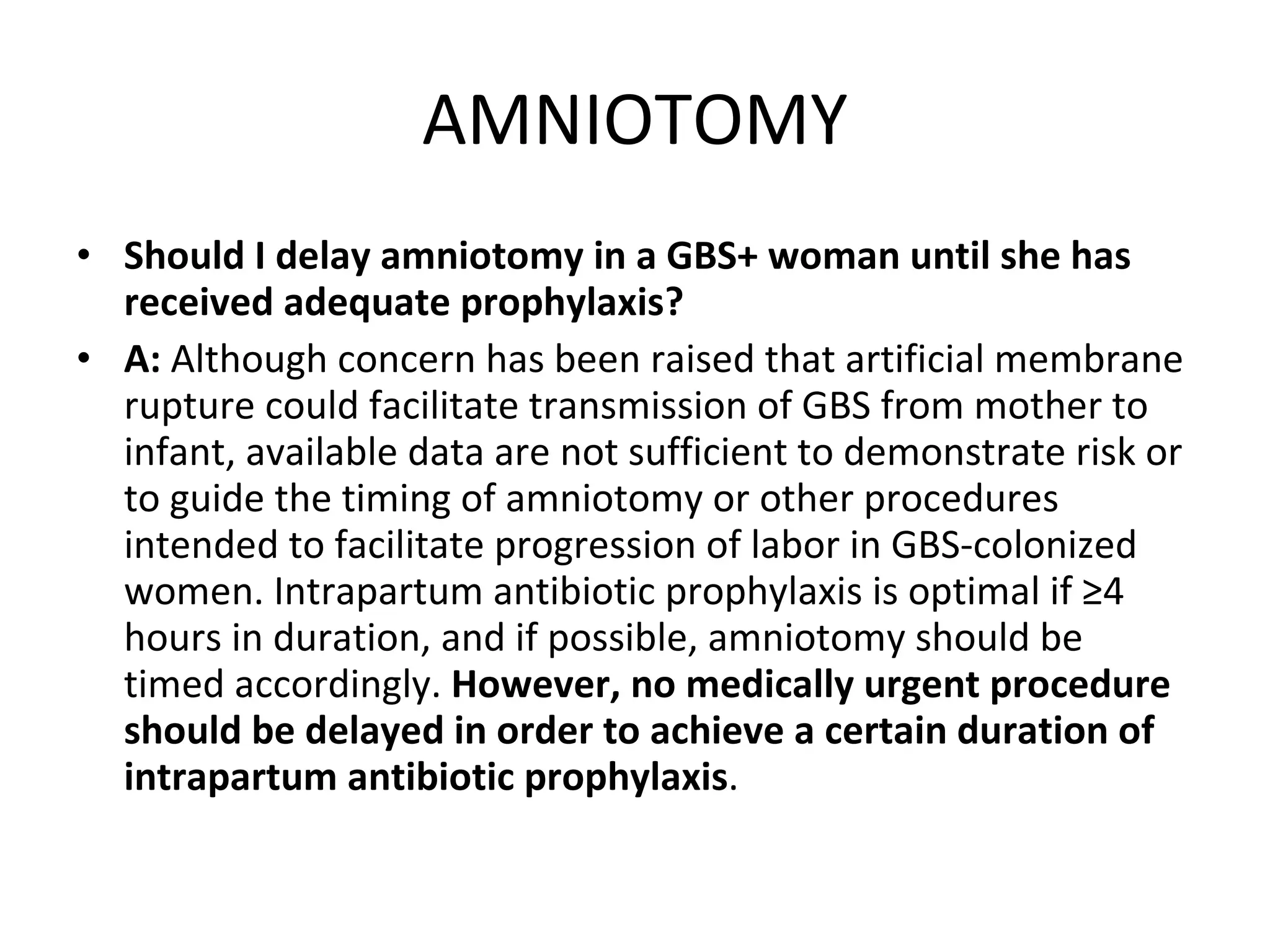 AMNIOTOMY Should I delay amniotomy in a GBS+ woman until she has received adequate prophylaxis? A:  Although concern has been raised that artificial membrane rupture could facilitate transmission of GBS from mother to infant, available data are not sufficient to demonstrate risk or to guide the timing of amniotomy or other procedures intended to facilitate progression of labor in GBS-colonized women. Intrapartum antibiotic prophylaxis is optimal if ≥4 hours in duration, and if possible, amniotomy should be timed accordingly.  However, no medically urgent procedure should be delayed in order to achieve a certain duration of intrapartum antibiotic prophylaxis . 