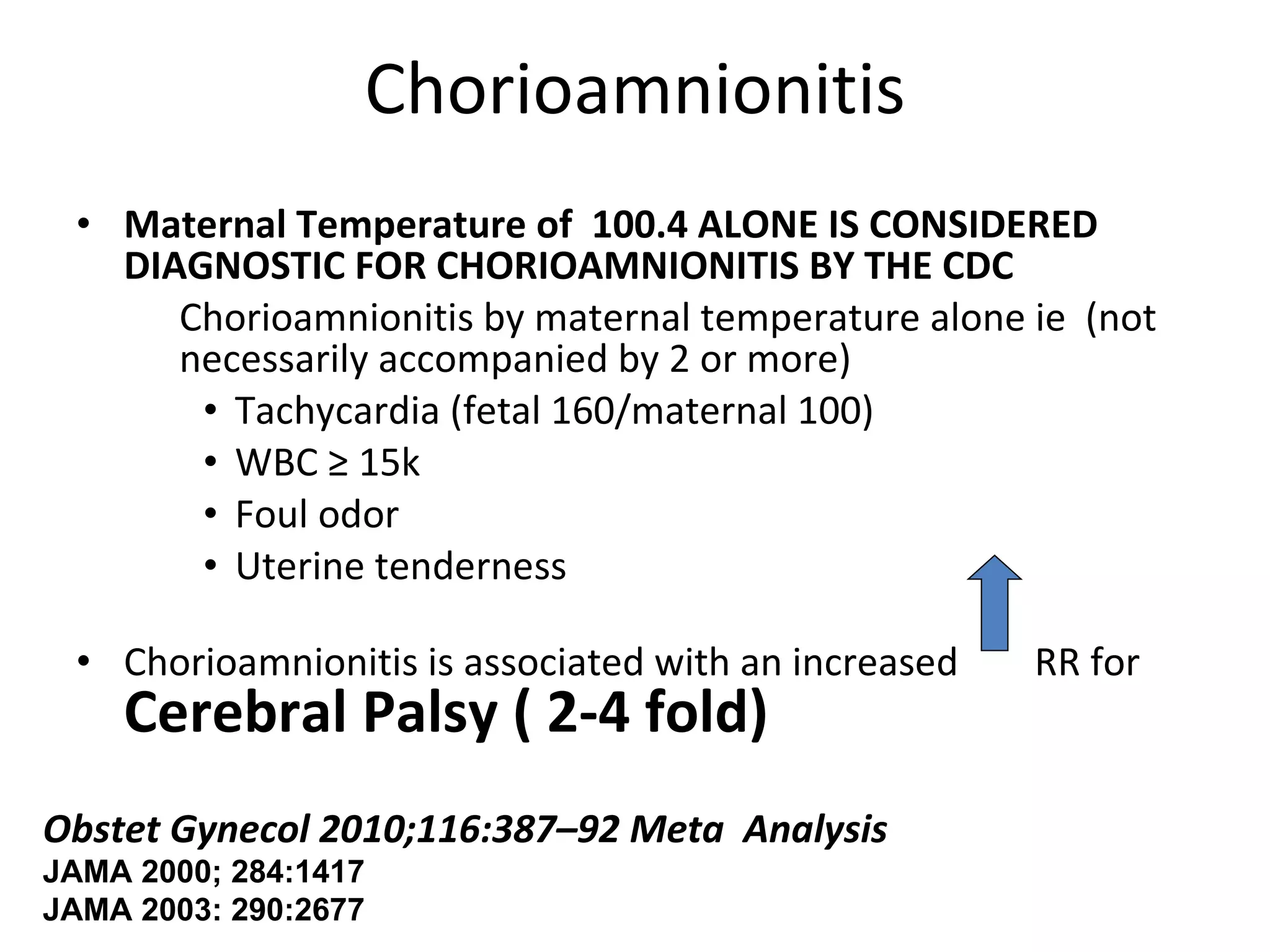 Chorioamnionitis Maternal Temperature of  100.4 ALONE IS CONSIDERED DIAGNOSTIC FOR CHORIOAMNIONITIS BY THE CDC Chorioamnionitis by maternal temperature alone ie  (not necessarily accompanied by 2 or more) Tachycardia (fetal 160/maternal 100) WBC  ≥ 15k Foul odor Uterine tenderness Chorioamnionitis is associated with an increased  RR for  Cerebral Palsy ( 2-4 fold) Obstet Gynecol 2010;116:387–92 Meta  Analysis JAMA 2000; 284:1417  JAMA 2003: 290:2677 