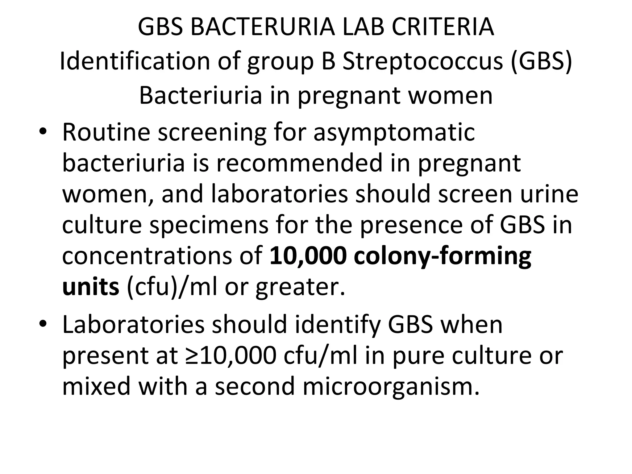 GBS BACTERURIA LAB CRITERIA Identification of group B Streptococcus (GBS) Bacteriuria in pregnant women Routine screening for asymptomatic bacteriuria is recommended in pregnant women, and laboratories should screen urine culture specimens for the presence of GBS in concentrations of  10,000 colony-forming units  (cfu)/ml or greater. Laboratories should identify GBS when present at ≥10,000 cfu/ml in pure culture or mixed with a second microorganism. 