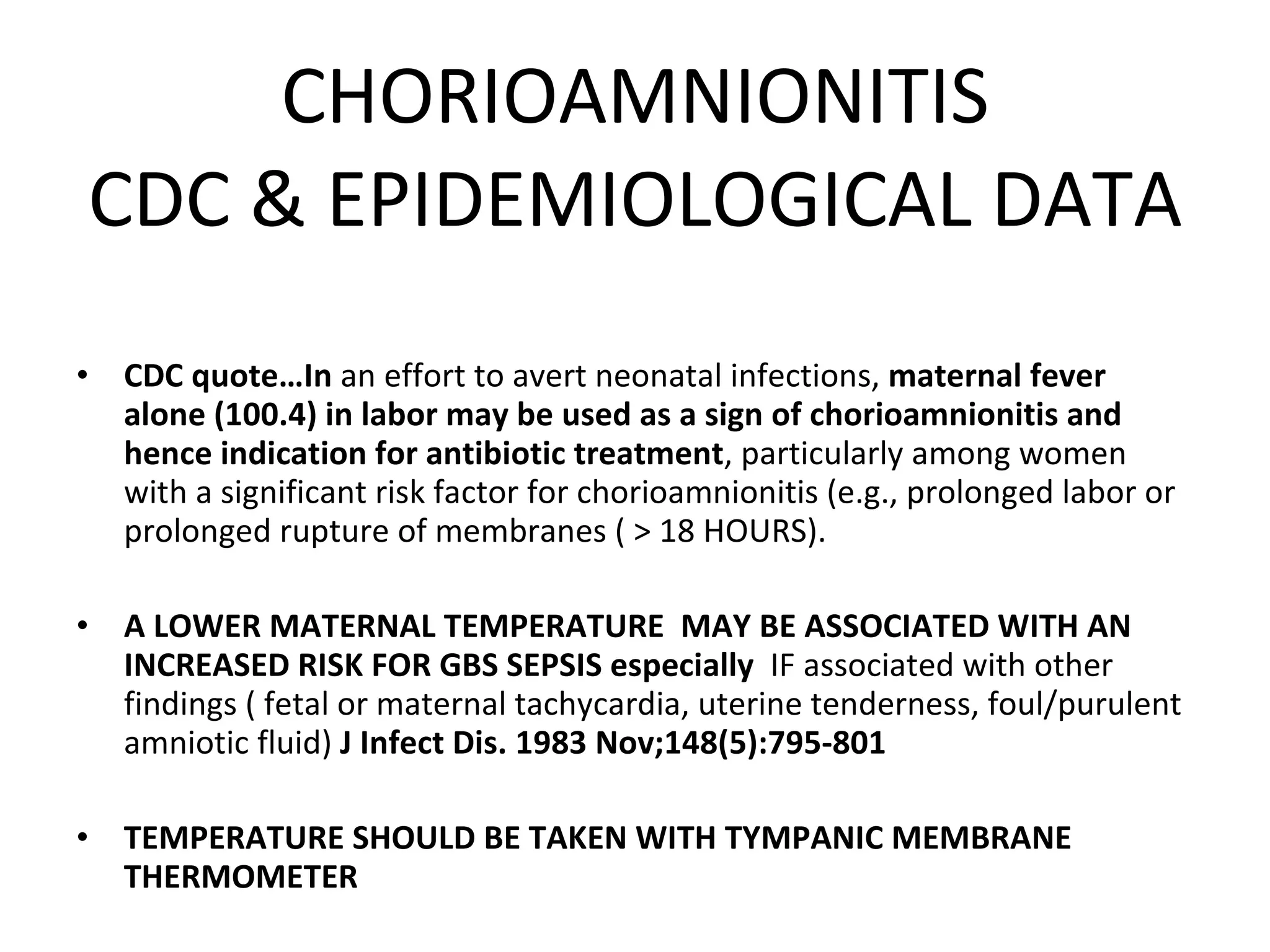 CHORIOAMNIONITIS CDC & EPIDEMIOLOGICAL DATA CDC quote…In  an effort to avert neonatal infections,  maternal fever alone (100.4) in labor may be used as a sign of chorioamnionitis and hence indication for antibiotic treatment , particularly among women with a significant risk factor for chorioamnionitis (e.g., prolonged labor or prolonged rupture of membranes ( > 18 HOURS).  A LOWER MATERNAL TEMPERATURE  MAY BE ASSOCIATED WITH AN INCREASED RISK FOR GBS SEPSIS especially  IF associated with other findings ( fetal or maternal tachycardia, uterine tenderness, foul/purulent amniotic fluid)  J Infect Dis. 1983 Nov;148(5):795-801 TEMPERATURE SHOULD BE TAKEN WITH TYMPANIC MEMBRANE THERMOMETER 