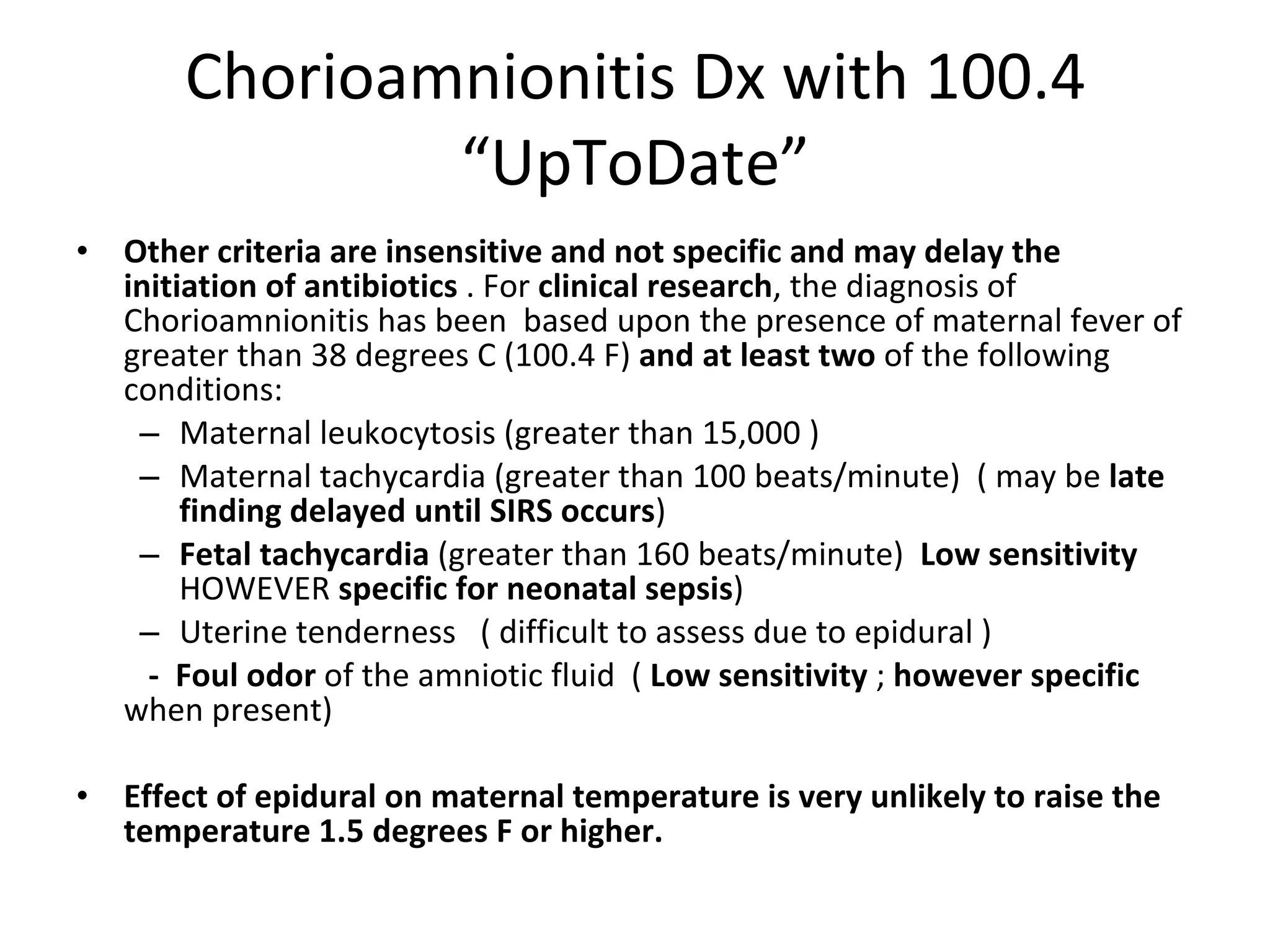 Chorioamnionitis Dx with 100.4 “UpToDate” Other criteria are insensitive and not specific and may delay the initiation of antibiotics  . For  clinical research , the diagnosis of Chorioamnionitis has been  based upon the presence of maternal fever of greater than 38 degrees C (100.4 F)  and   at least two  of the following conditions: Maternal leukocytosis (greater than 15,000 )  Maternal tachycardia (greater than 100 beats/minute)  ( may be  late finding   delayed until SIRS occurs ) Fetal tachycardia  (greater than 160 beats/minute)  Low sensitivity  HOWEVER  specific for neonatal sepsis ) Uterine tenderness  ( difficult to assess due to epidural )  -   Foul odor  of the amniotic fluid  (  Low sensitivity  ;  however specific  when present) Effect of epidural on maternal temperature is very unlikely to raise the temperature 1.5 degrees F or higher. 