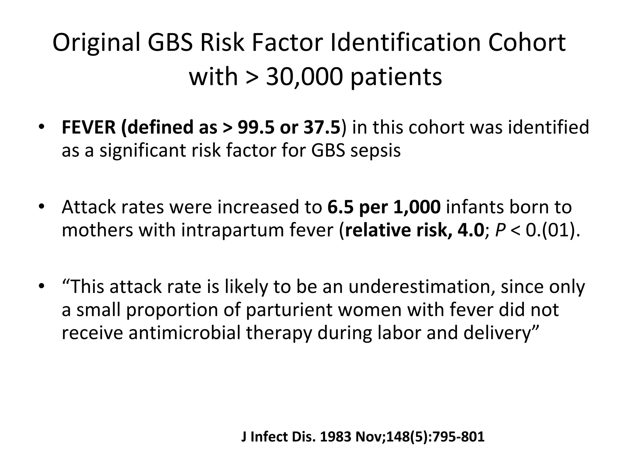 Original GBS Risk Factor Identification Cohort  with > 30,000 patients FEVER (defined as >   99.5 or 37.5 ) in this cohort was identified as a significant risk factor for GBS sepsis Attack rates were increased to  6.5 per 1,000  infants born to mothers with intrapartum fever ( relative risk, 4.0 ;  P  < 0.(01). “ This attack rate is likely to be an underestimation, since only a small proportion of parturient women with fever did not receive antimicrobial therapy during labor and delivery” J Infect Dis. 1983 Nov;148(5):795-801 