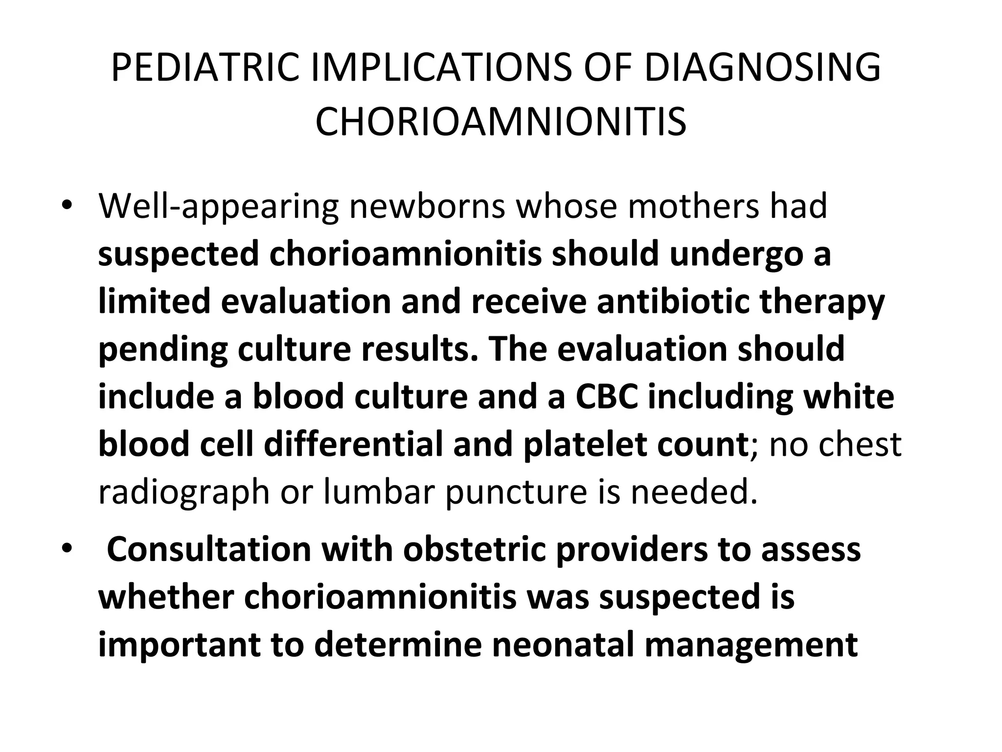 PEDIATRIC IMPLICATIONS OF DIAGNOSING  CHORIOAMNIONITIS Well-appearing newborns whose mothers had  suspected chorioamnionitis should undergo a limited evaluation and receive antibiotic therapy pending culture results. The evaluation should include a blood culture and a CBC including white blood cell differential and platelet count ; no chest radiograph or lumbar puncture is needed. Consultation with obstetric providers to assess whether chorioamnionitis was suspected is important to determine neonatal management   