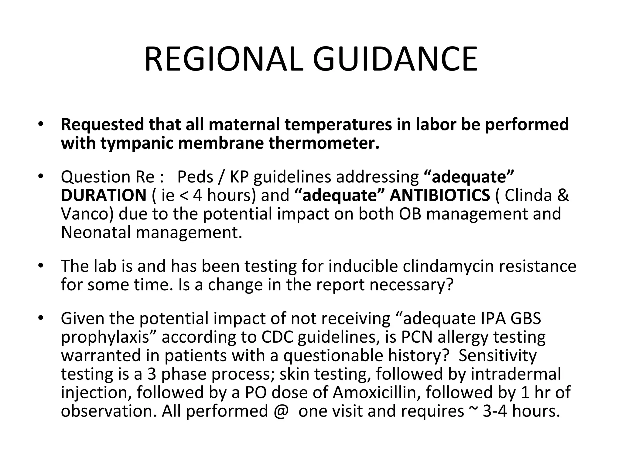 REGIONAL GUIDANCE Requested that all maternal temperatures in labor be performed with tympanic membrane thermometer.  Question Re :  Peds / KP guidelines addressing  “adequate” DURATION  ( ie < 4 hours) and  “adequate” ANTIBIOTICS  ( Clinda & Vanco) due to the potential impact on both OB management and Neonatal management. The lab is and has been testing for inducible clindamycin resistance for some time. Is a change in the report necessary? Given the potential impact of not receiving “adequate IPA GBS prophylaxis” according to CDC guidelines, is PCN allergy testing warranted in patients with a questionable history?  Sensitivity testing is a 3 phase process; skin testing, followed by intradermal injection, followed by a PO dose of Amoxicillin, followed by 1 hr of observation. All performed @  one visit and requires ~ 3-4 hours. 