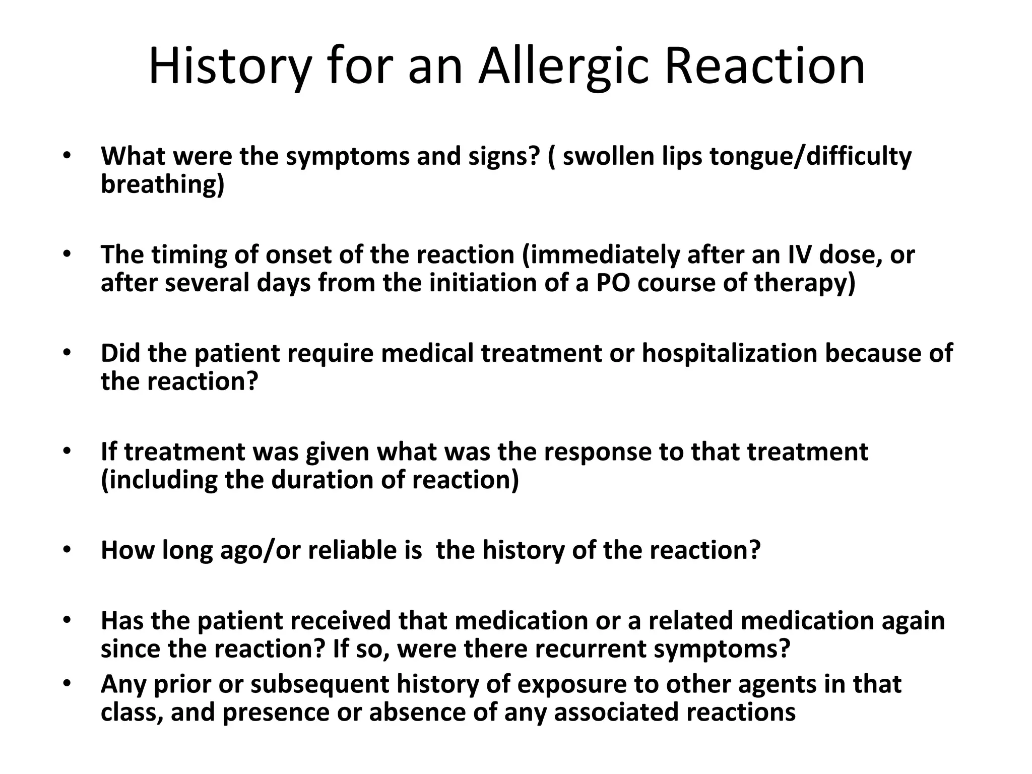 History for an Allergic Reaction What were the symptoms and signs? ( swollen lips tongue/difficulty breathing) The timing of onset of the reaction (immediately after an IV dose, or after several days from the initiation of a PO course of therapy)  Did the patient require medical treatment or hospitalization because of the reaction?  If treatment was given what was the response to that treatment (including the duration of reaction)   How long ago/or reliable is  the history of the reaction?  Has the patient received that medication or a related medication again since the reaction? If so, were there recurrent symptoms? Any prior or subsequent history of exposure to other agents in that class, and presence or absence of any associated reactions 
