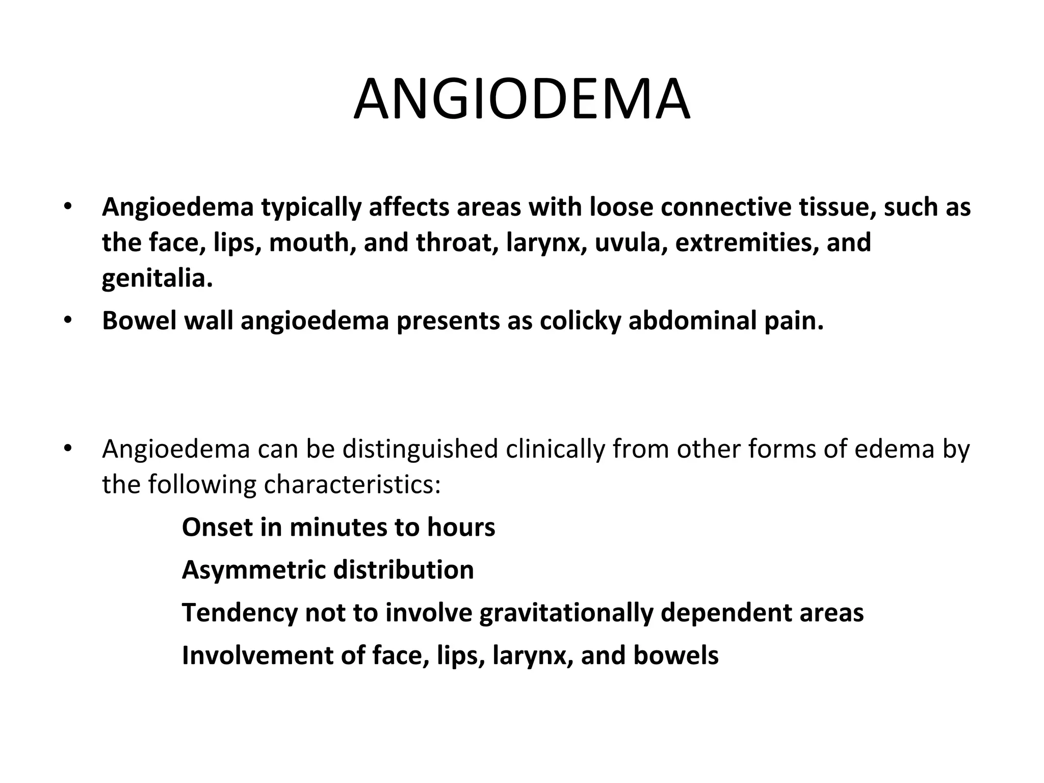 ANGIODEMA Angioedema typically affects areas with loose connective tissue, such as the face, lips, mouth, and throat, larynx, uvula, extremities, and genitalia.   Bowel wall angioedema presents as colicky abdominal pain. Angioedema can be distinguished clinically from other forms of edema by the following characteristics: Onset in minutes to hours Asymmetric distribution Tendency not to involve gravitationally dependent areas Involvement of face, lips, larynx, and bowels 