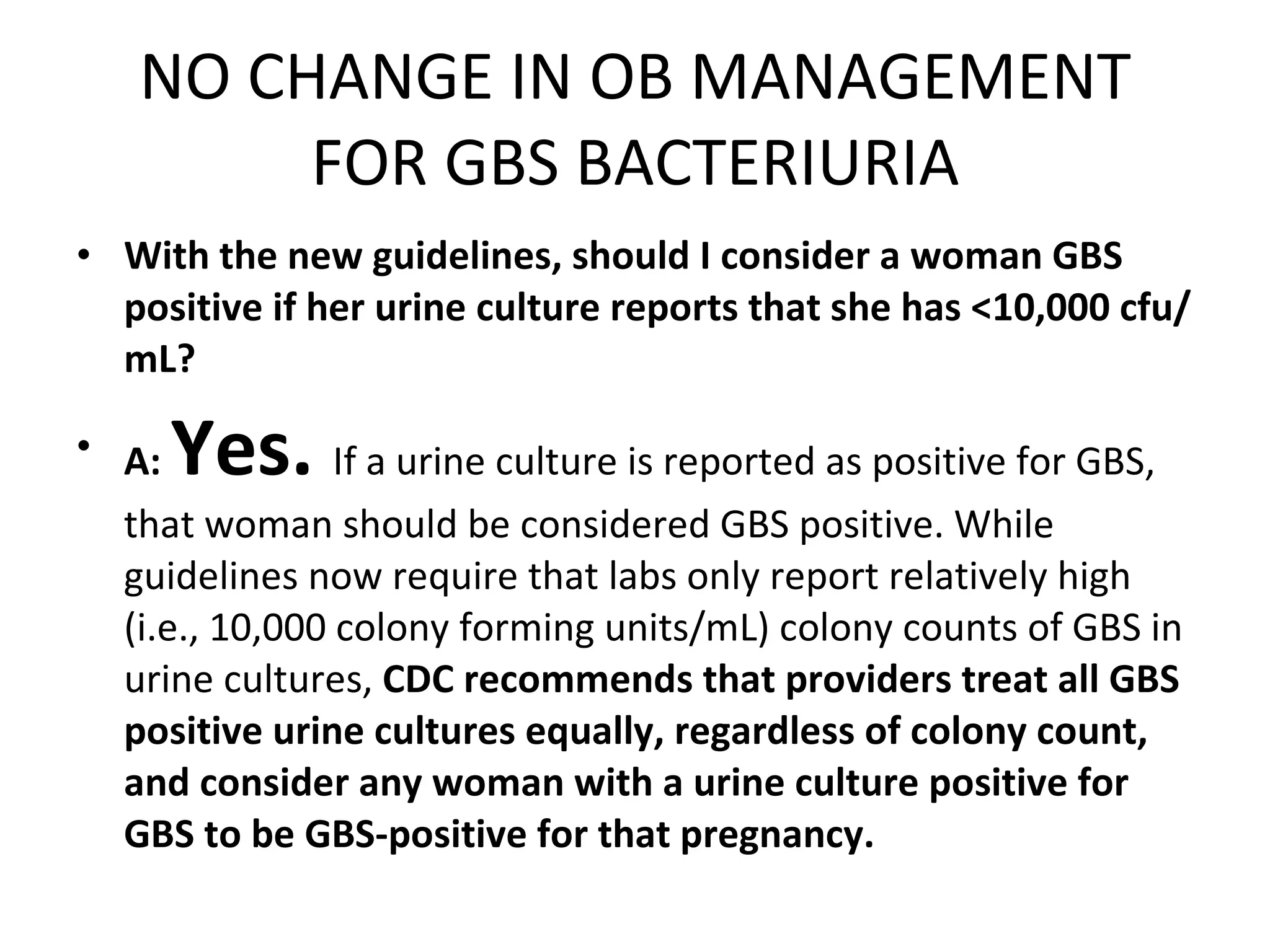 NO CHANGE IN OB MANAGEMENT FOR GBS BACTERIURIA With the new guidelines, should I consider a woman GBS positive if her urine culture reports that she has <10,000 cfu/mL? A:   Yes.  If a urine culture is reported as positive for GBS, that woman should be considered GBS positive. While guidelines now require that labs only report relatively high (i.e., 10,000 colony forming units/mL) colony counts of GBS in urine cultures,  CDC recommends that providers treat all GBS positive urine cultures equally, regardless of colony count, and consider any woman with a urine culture positive for GBS to be GBS-positive for that pregnancy. 