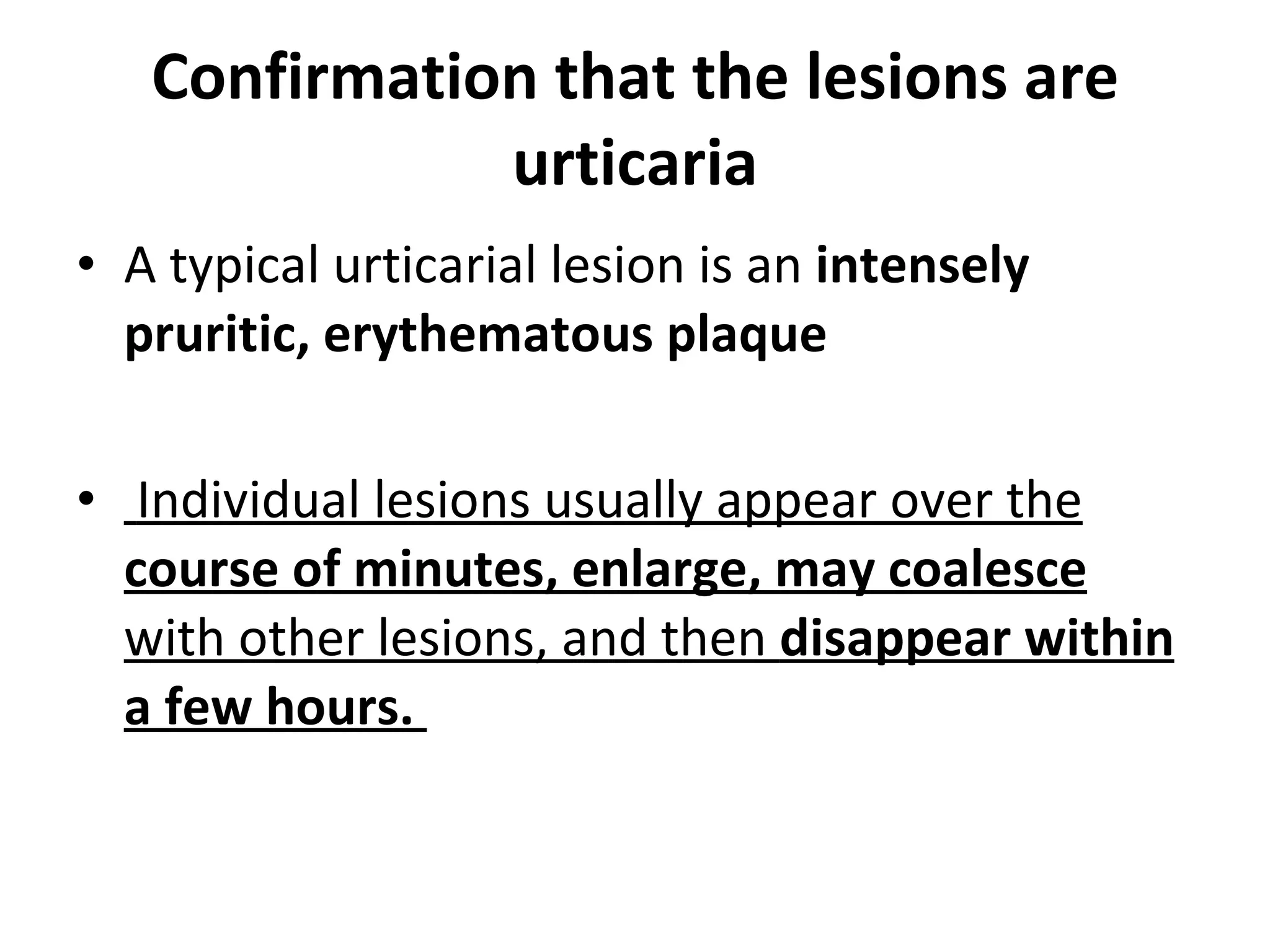 Confirmation that the lesions are urticaria A typical urticarial lesion is an  intensely pruritic,   erythematous plaque Individual lesions usually appear over the  course of minutes, enlarge, may coalesce  with other lesions, and then  disappear within a few hours.  