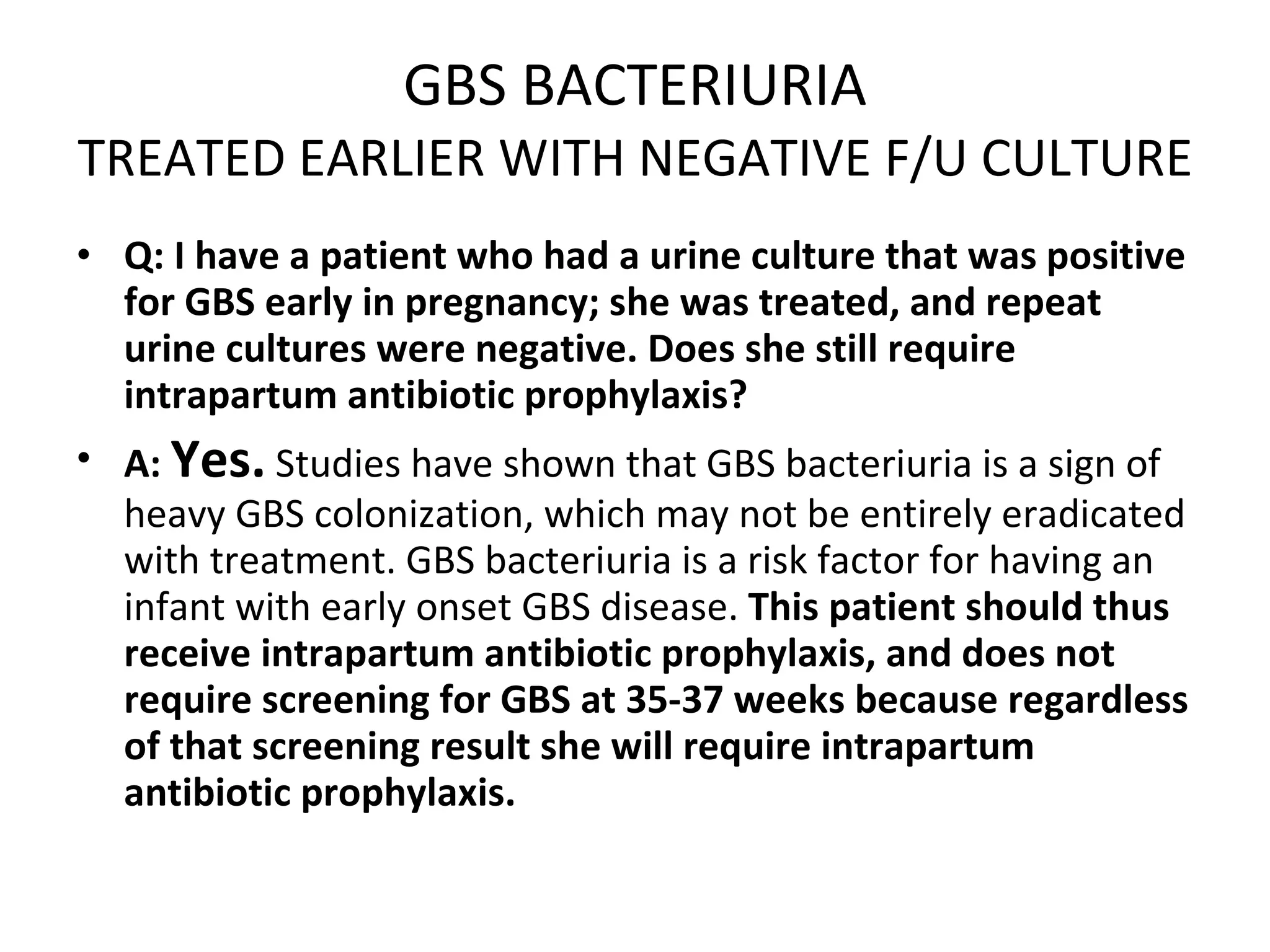 GBS BACTERIURIA TREATED EARLIER WITH NEGATIVE F/U CULTURE Q: I have a patient who had a urine culture that was positive for GBS early in pregnancy; she was treated, and repeat urine cultures were negative. Does she still require intrapartum antibiotic prophylaxis? A:   Yes.  Studies have shown that GBS bacteriuria is a sign of heavy GBS colonization, which may not be entirely eradicated with treatment. GBS bacteriuria is a risk factor for having an infant with early onset GBS disease.  This patient should thus receive intrapartum antibiotic prophylaxis, and does not require screening for GBS at 35-37 weeks because regardless of that screening result she will require intrapartum antibiotic prophylaxis. 