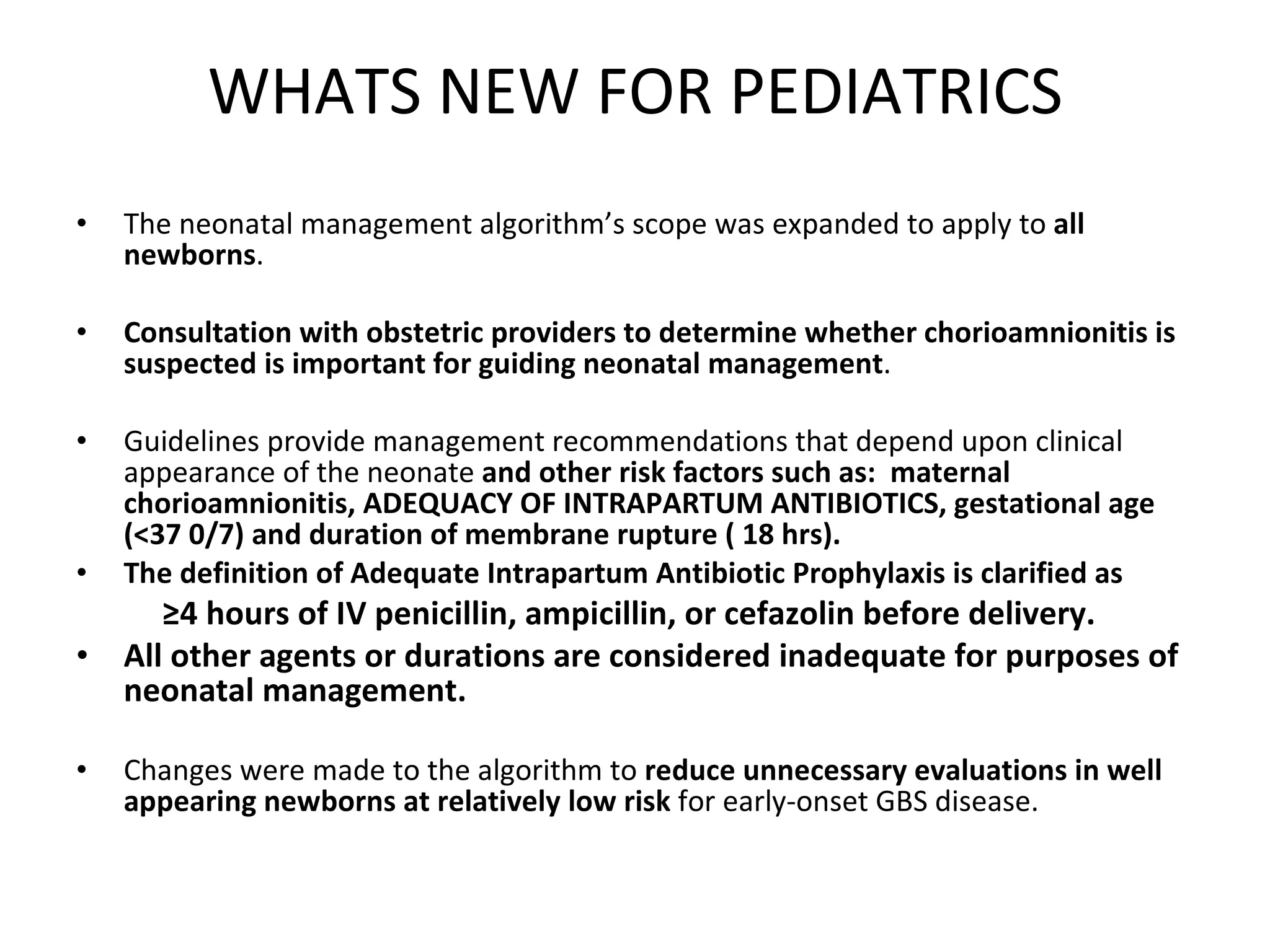 WHATS NEW FOR PEDIATRICS The neonatal management algorithm’s scope was expanded to apply to  all newborns . Consultation with obstetric providers to determine whether chorioamnionitis is suspected is important for guiding neonatal management .  Guidelines provide management recommendations that depend upon clinical appearance of the neonate  and other risk factors such as:  maternal chorioamnionitis, ADEQUACY OF INTRAPARTUM ANTIBIOTICS, gestational age (<37 0/7) and duration of membrane rupture ( 18 hrs). The definition of Adequate Intrapartum Antibiotic Prophylaxis is clarified as  ≥ 4 hours of IV penicillin, ampicillin, or cefazolin before delivery.   All other agents or durations are considered inadequate for purposes of neonatal management.   Changes were made to the algorithm to  reduce unnecessary evaluations in well appearing newborns at relatively low risk  for early-onset GBS disease. 