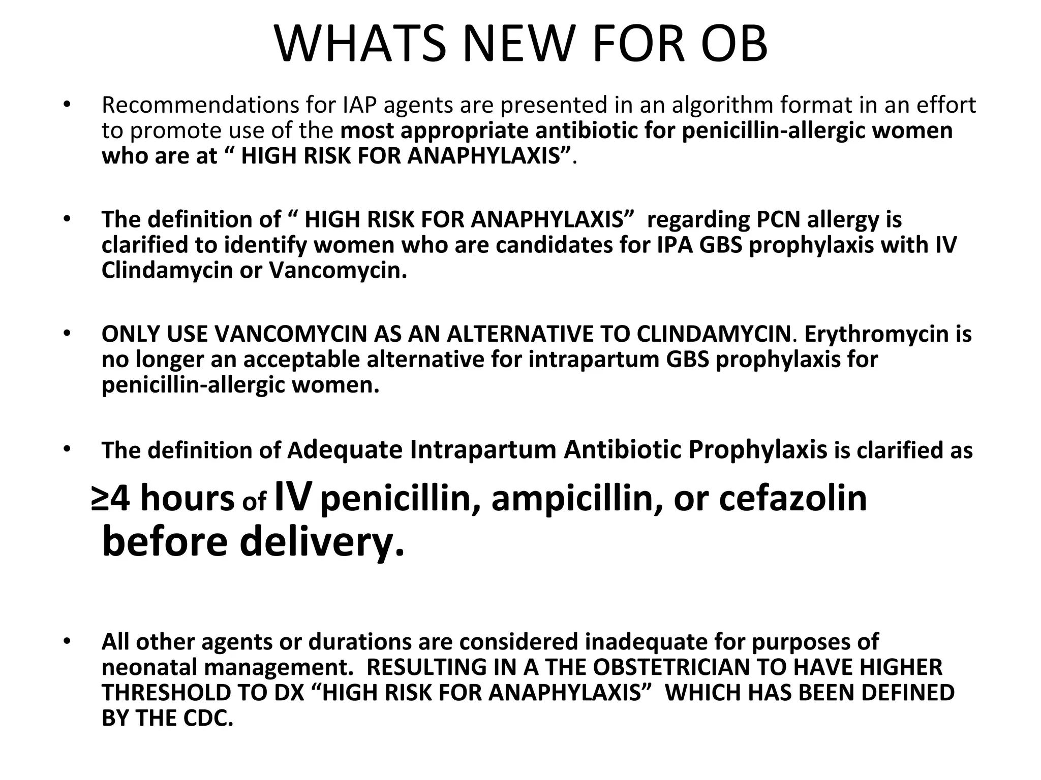 WHATS NEW FOR OB Recommendations for IAP agents are presented in an algorithm format in an effort to promote use of the  most appropriate antibiotic for penicillin-allergic women who are at “ HIGH RISK FOR ANAPHYLAXIS” . The definition of “ HIGH RISK FOR ANAPHYLAXIS”  regarding PCN allergy is clarified to identify women who are candidates for IPA GBS prophylaxis with IV Clindamycin or Vancomycin.  ONLY USE VANCOMYCIN AS AN ALTERNATIVE TO CLINDAMYCIN .  Erythromycin is no longer an acceptable alternative for intrapartum GBS prophylaxis for penicillin-allergic women. The definition of A dequate Intrapartum Antibiotic Prophylaxis  is clarified as  ≥ 4 hours  of  IV   penicillin, ampicillin, or cefazolin   before delivery.  All other agents or durations are considered inadequate for purposes of neonatal management.  RESULTING IN A THE OBSTETRICIAN TO HAVE HIGHER THRESHOLD TO DX “HIGH RISK FOR ANAPHYLAXIS”  WHICH HAS BEEN DEFINED BY THE CDC. 