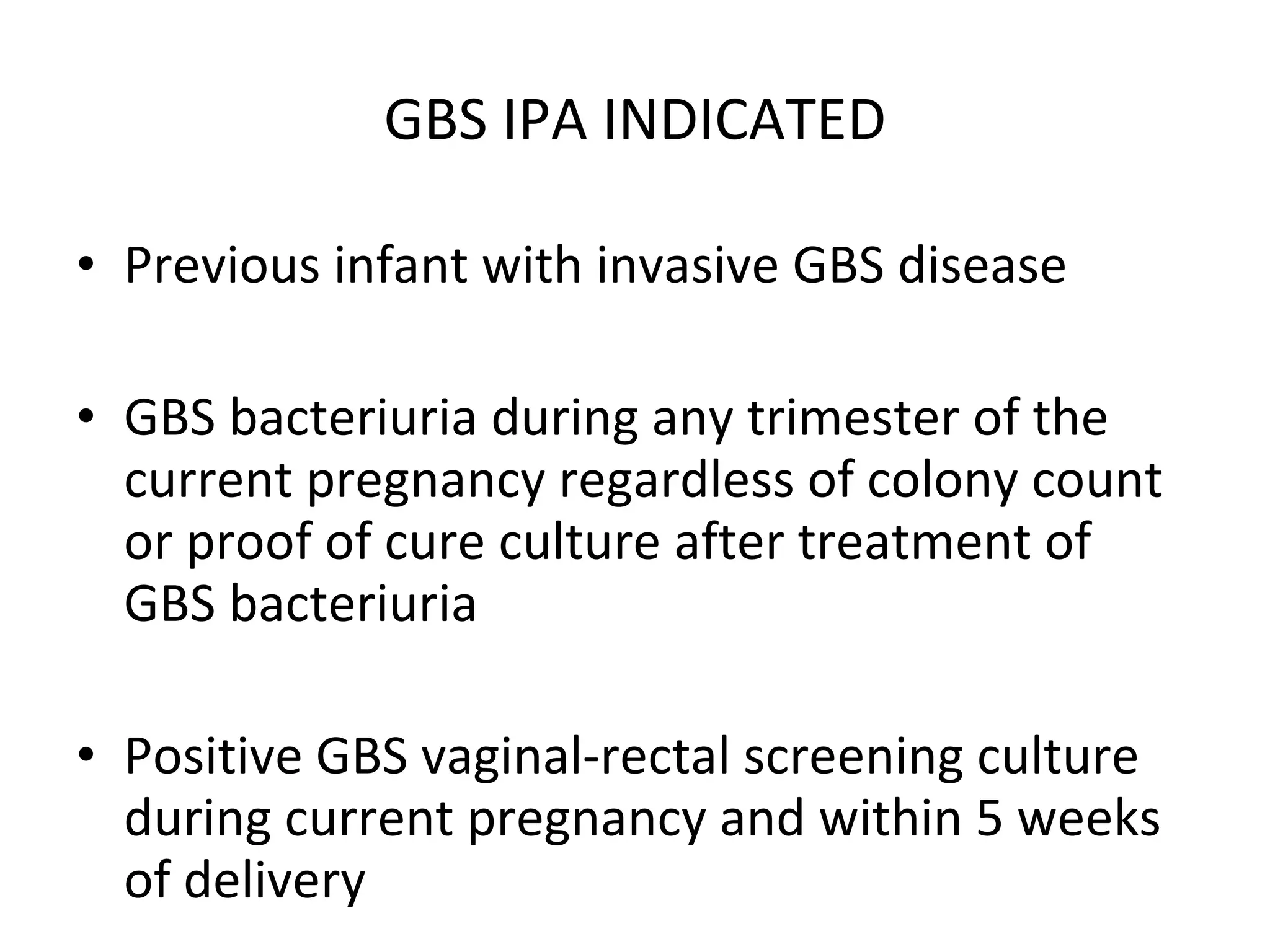 GBS IPA INDICATED Previous infant with invasive GBS disease GBS bacteriuria during any trimester of the current pregnancy regardless of colony count or proof of cure culture after treatment of GBS bacteriuria Positive GBS vaginal-rectal screening culture during current pregnancy and within 5 weeks of delivery  
