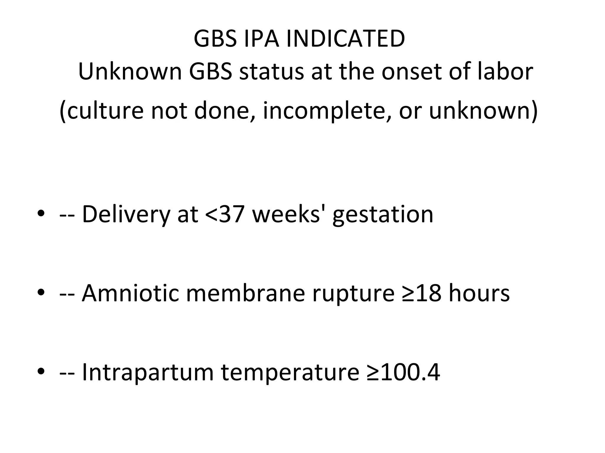 GBS IPA INDICATED   Unknown GBS status at the onset of labor (culture not done, incomplete, or unknown)   -- Delivery at <37 weeks' gestation -- Amniotic membrane rupture ≥18 hours -- Intrapartum temperature ≥100.4 