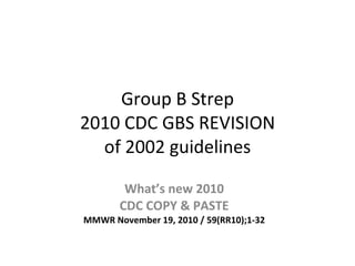 Group B Strep 2010 CDC GBS REVISION of 2002 guidelines What’s new 2010 CDC COPY & PASTE MMWR November 19, 2010 / 59(RR10);1-32 