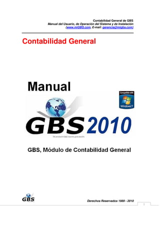 Contabilidad General de GBS
      Manual del Usuario, de Operación del Sistema y de Instalación
                  (www.miGBS.com, E-mail: gerencia@migbs.com)




Contabilidad General




                                  Derechos Reservados 1989 - 2010
                                                                      1
 