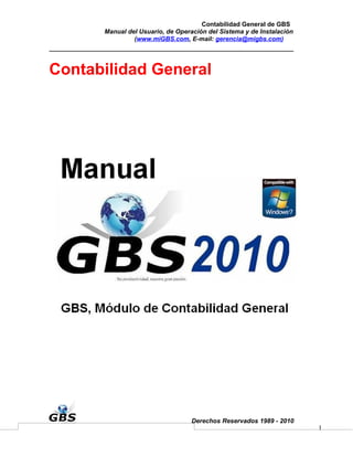 Contabilidad General de GBS
      Manual del Usuario, de Operación del Sistema y de Instalación
               (www.miGBS.com, E-mail: gerencia@migbs.com)




Contabilidad General




                                  Derechos Reservados 1989 - 2010
                                                                      1
 