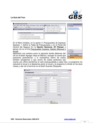 La Guía del Tour
_______________________________________________




  En el Menú Análisis, en la opción 4. Presupuestos de Ingresos/
  Egresos, 1. Definir la Tabla de Presupuestos, o en el Panel del
  Control del Negocio En la Opción Gerencia, (P) Planear y
  damos clic en el link Presupuestar Ingresos, Gastos (Mensual y
  Anual).
  Aparecerá una ventana como la siguiente donde debemos dar
  clic en el botón Agregar (Hoja en Blanco), escoger la cuenta que
  queremos parametrizar, y si manejamos centro de costos
  también escogemos a que centro de costos pertenece esa
  cuenta, por ultimo escribimos el valor presupuestado a cada mes y el programa me
  calculará el anual o si deseamos poner el anual y el programa lo divide en los doce
  meses, y dar clic al terminar en el botón Guardar (Disquete).




GBS Derechos Reservados 1989-2010                              www.migbs.net
                                                                                        - 18 -
 