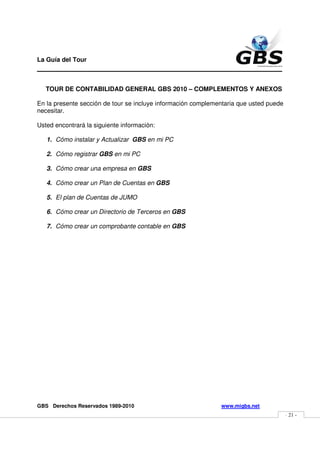 La Guía del Tour
_______________________________________________

   TOUR DE CONTABILIDAD GENERAL GBS 2010 – COMPLEMENTOS Y ANEXOS

En la presente sección de tour se incluye información complementaria que usted puede
necesitar.

Usted encontrará la siguiente información:

   1. Cómo instalar y Actualizar GBS en mi PC

   2. Cómo registrar GBS en mi PC

   3. Cómo crear una empresa en GBS

   4. Cómo crear un Plan de Cuentas en GBS

   5. El plan de Cuentas de JUMO

   6. Cómo crear un Directorio de Terceros en GBS

   7. Cómo crear un comprobante contable en GBS




GBS Derechos Reservados 1989-2010                             www.migbs.net
                                                                                       - 21 -
 